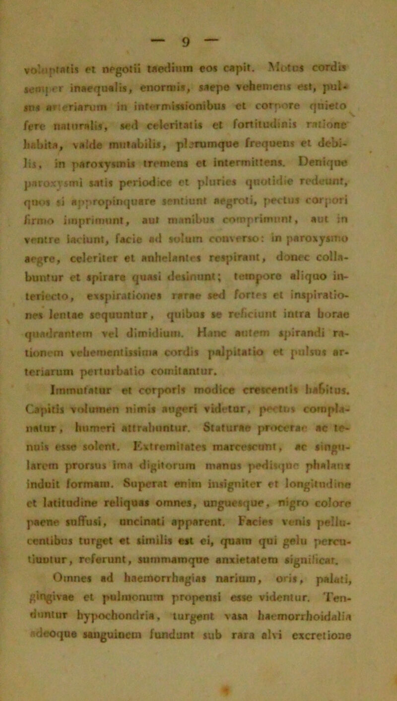 voluptatis et negotii taedium eos capit. Moto* cordis scmper inaequalis, enormis, saepe vehemem est, pul- sns aneHinm in intermissionibus et corpore qnieto fere naturali*, sed celeritatis et fortitudinis ratione habita, valde mutabilis, pbrumque frequens et debi- lis. in paroxysmi* tremens et intermittens. Denique patoxvsmi satis periodice et pluries quotidie redeunt, quos si appropinquare sentiunt aegroti, pectus corpori firmo imprimunt, aut manibus comprimunt, aut in ventre iaciurtt, facie ad solum converso: in paroxysmo arj>re, celeriter et anhelantes respirant, donec colla- buntur et spirare quasi desinunt; tempora aliquo in- teriecto, exspirationes rarae sed fortes et inspiratio- nes lentae sequuntur, quibus se reficiunt intra borae quadrantem vel dimidium. H.mc autem spirandi ra- tionem vehementissima cordis palpitatio et pulsus ar- teriarum perturbatio comitantur. Immutatur et corporis modice crescentis habitus. Capitis volumen nimis atigeri videtor, pectus compla- natur , humeri attrahuntur. Staturae procerae ac te- nuis esse solent. Extremitates marcescunt, ac singu- larem prorsus ima digitorum manus pedisqne phalan* induit formam. Superat enim insigniter et longitudine ct latitudine reliquas omnes, unguesque, nigro colore paene suffusi, uncinati apparent. Facies venis pellu- tentibus turget et similis eit ei, quam qui gelu percu- tiuntur , referunt, jummsmqne anxietatem «ignilicar. Omnes ad haemorrhagias narium, oris, palati, gingivae et pulmonum propensi esse videntur. Ten- duntur hypochondria, turgent vasa haemorrhoidaiia adeoque sanguinem fundunt sub rara alvi excretione