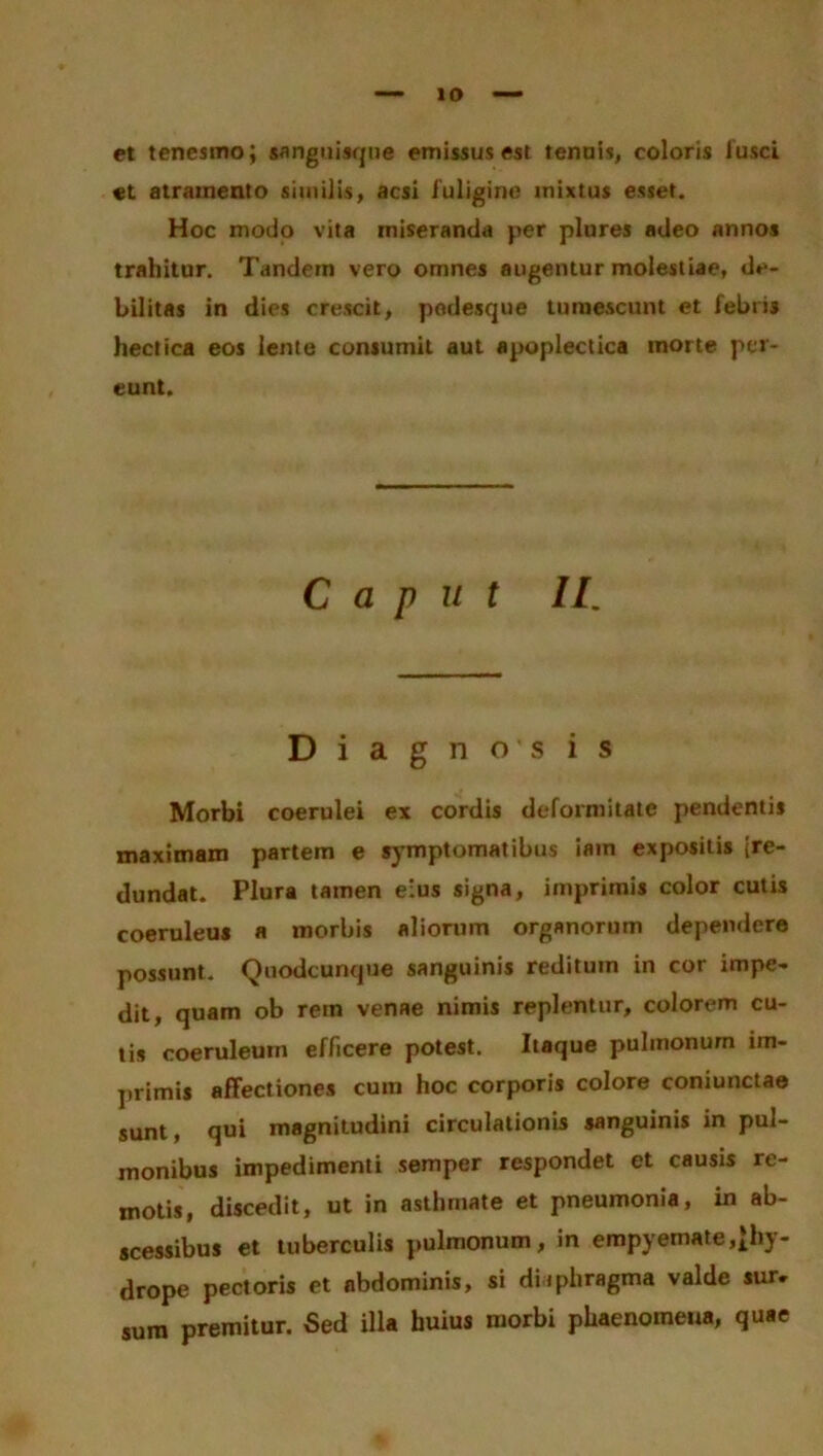 et tenesmo; sanguisque emissus est tenuis, coloris lusci et atramento similis, acsi i uligine mixtus esset. Hoc modo vita miseranda per plures adeo annos trahitur. Tandem vero omnes augentur molestiae, de- bilitas in dies crescit, podesque tumescunt et febris hectica eos lente consumit aut apoplectica morte per- eunt. Caput II. Diagnosis Morbi coerulei ex cordis deformitate pendentis maximam partem e symptomatibus iain expositis (re- dundat. Plura tamen eius signa, imprimis color cutis coeruleus a morbis aliorum organorum dependere possunt. Quodcunque sanguinis reditum in cor impe- dit, quam ob rem venae nimis replentur, colorem cu- tis coeruleum efficere potest. Itaque pulmonum im- primis affectiones cum hoc corporis colore coniunctae sunt, qui magnitudini circulationis sanguinis in pul- monibus impedimenti semper respondet et causis re- motis, discedit, ut in asthmate et pneumonia, in ab- scessibus et tuberculis pulmonum, in empyemate,^hy- drope pectoris et abdominis, si diiphragma valde sur. sum premitur. Sed illa huius morbi phaenomeua, quae