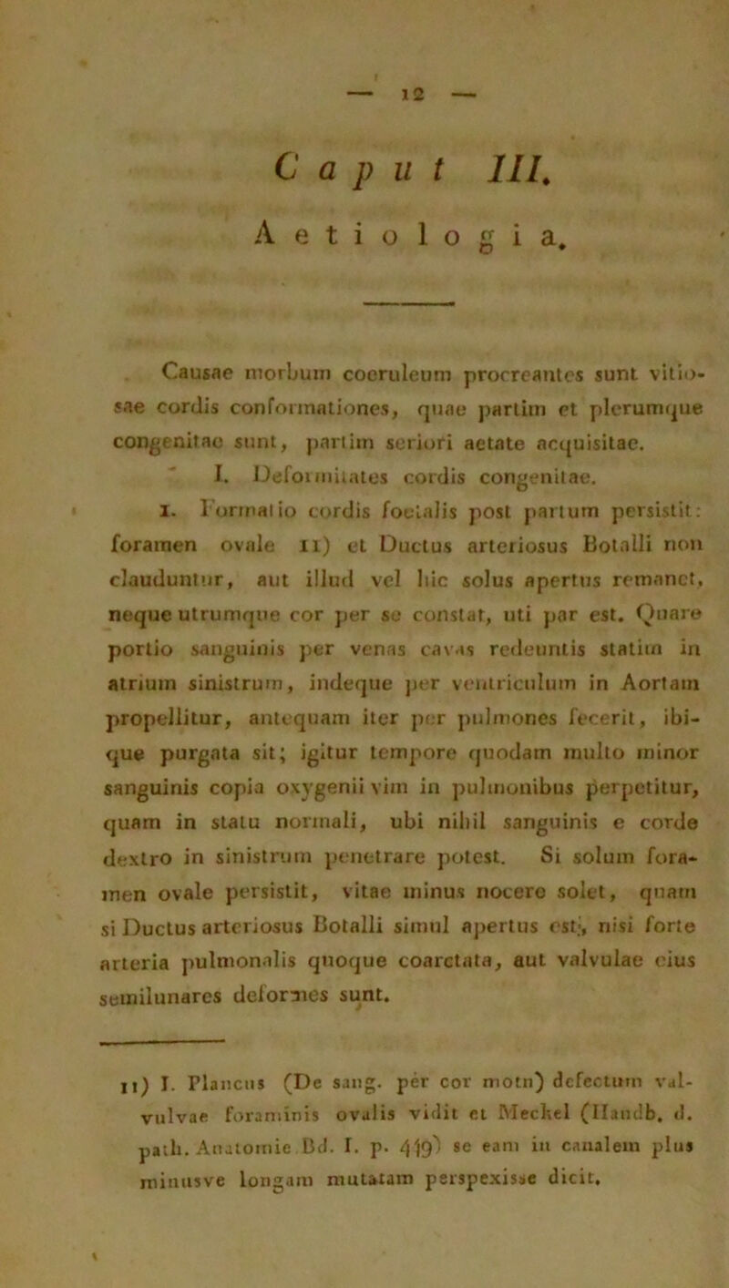 C a p u t III. Aetiologia* Causae morbum coeruleum procreantes sunt vitio- sae cordis conformationes, quae parlim et plerumque congenitae sunt, partiin seriori aetate acquisitae. I. Deformitates cordis congenitae, i. Formatio cordis foelalis post partum persistit: foramen ovale n) et Ductus arteriosus Botnlli non clauduntur, aut illud vel hic solus apertus remanet, neque utrumque cor per se constat, uti par est. Quare portio sanguinis per venas cavas redeuntis statim in atrium sinistrum, indeque per ventriculum in Aortain propellitur, antequam iter per pulmones fecerit, ibi- que purgata sit; igitur tempore quodam mullo minor sanguinis copia oxvgenii vim in pulmonibus perpetitur, quam in statu normali, ubi nihil sanguinis e corde dextro in sinistrum penetrare potest. Si solum fora- men ovale persistit, vitae minus nocere solet, quam si Ductus arteriosus Botalli simul apertus est:, nisi forte arteria pulmonalis quoque coarctata, aut valvulae eius semilunares deformes sunt. Ii) I. rianctis (De sang. per cor motn) dcfectutn val- vulvae foraminis ovalis vidit et Mechel (Ilatulb. cl. path. Anatomie Bd. I. p. 4^ se eam in canalem plus rninusve longam mutatam perspexisse dicit. %