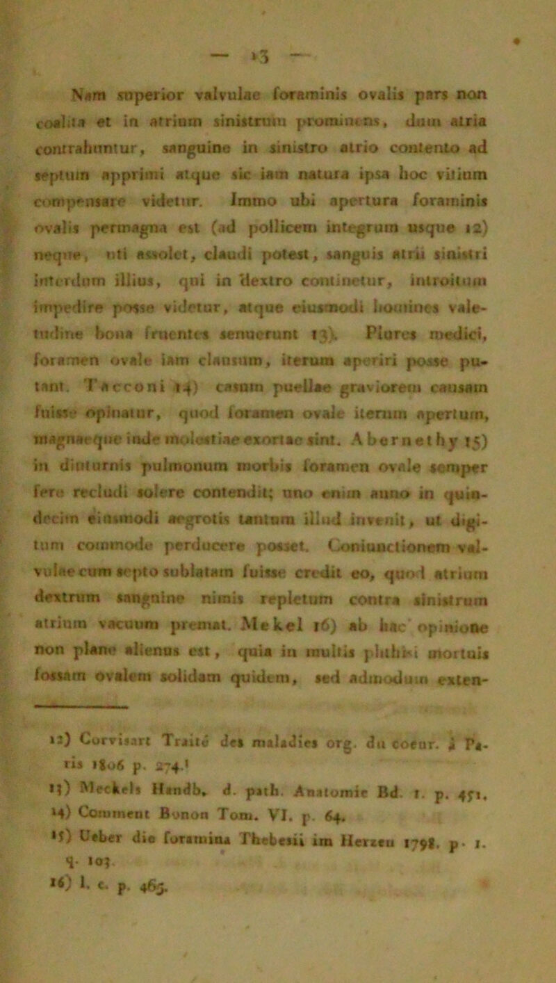 >3 Nam superior valvulae foraminis ovalis pars non coalita et in atrium sinistrum prominens, dum atria contrahuntur, sanguine in sinistro atrio contento ad septum apprimi atque sk iam natura ipsa hoc vitium compensare videtur. Immo ubi apertura foraminis ovalis permagna esi (ad pollicent integrum usque 12) neque, uti assolet, claudi potest, sanguis atrii sinistri interdum illius, qui in 'dextro continetur, introitum impedire posse videtur, atque eiusmodt homines vale- tudine bona fruentes senuerunt 13). Piaret medici, foramen ovale iam clausum, iterum aperiri posse pu- tant, Tacconi 14) casum puellae graviorem causam fuisse opinatur, quod foramen ovale iterum apertum, rnagnaeqne inde molestiae exortae sint. Abernethy »5) in diuturnis pulmonum morbis foramen ovale serop* *r fert; recludi solere contendit; uno enim auno in quin- decim eintinodi aegrotis tantum illud invenit, ut digi- tum commode perducere posset. Contunclionem val- vulaecum septo sublatam fuisse credit eo, quo l atrium dextrum sanguine nimis repletum contra sinistrum atrium vacuum premat. Mekel 16) ab hac opinione non plane alienus est, quia iu multis phthsd mortuis fossam ovalem solidam quidtm, sed admodum exten- n) Corvisart Trade des maiadtes org. du coeur. ii P*- r»s 1I06 p. 274,* l?) Meckel» Htndb, d. p»ih. Anatomie Bd. r. p. 4^1. ‘4) Conimen 1 flynon Toni. VI. p. 64. *t,! Ueber die foramina Thebeiii im Herzeu 179!. p. 1. q io? »0 !• c. p. 465,