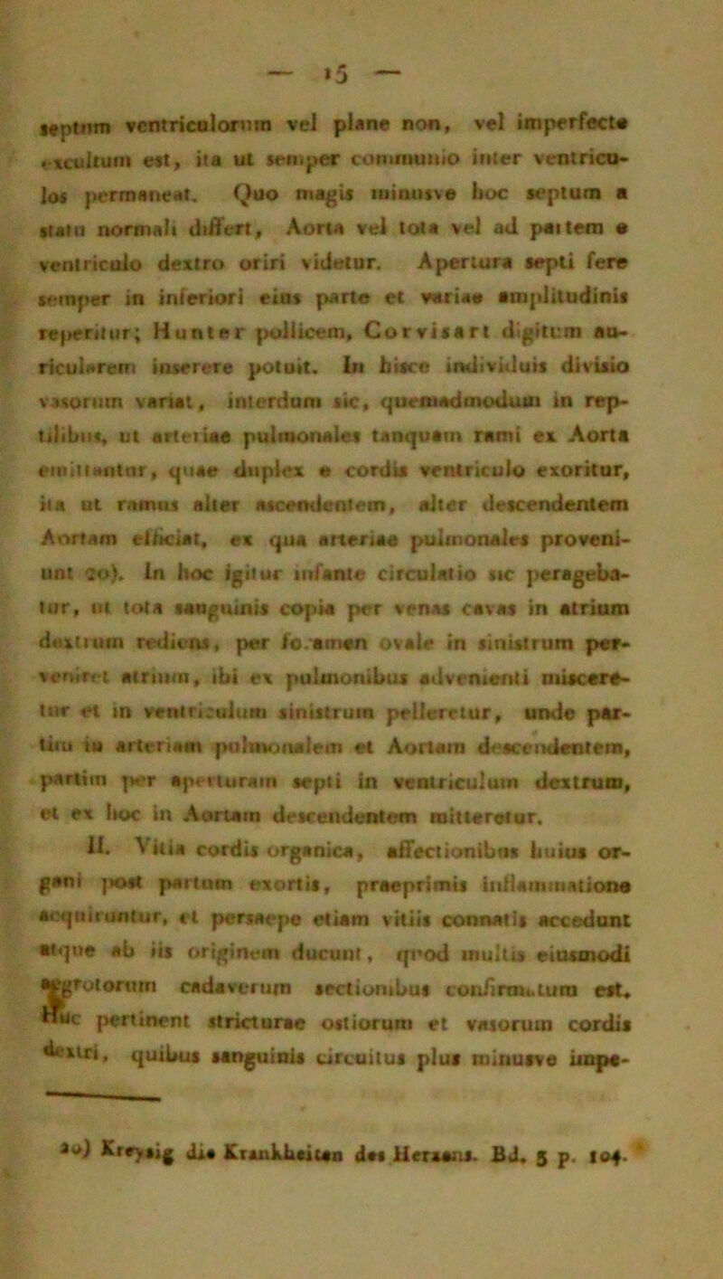 »5 septwn ventriculorum vel plane non, vel imperfecte excultum est, ita ul semper communio inter ventricu- los permaneat. Quo magis luintisve boc septum a statu normali differt. Aorta vel tot» vel ad paitem e ventriculo dextro oriri videtur. Apertura sepli fere semper in interiori eius parte et variae amplitudinis reperdur; Hunter pollicem, Corvisart digitirm au- ricularem inserere potuit, in hisce individuis divisio vasorum variat, interdum sic, quemadmodum in rep- tilibus, ut arteiiae pulmonales tanquam rami e* Aorta emittantur, quae duplex e cordis ventriculo exoritur, ita ut ramus alter ascendentem, alter descendentem Aortam efficiat, ex qua arteriae pulmonales proveni- unt ?o). in boc igitur infante circulatio tic perageba- tur, ut tota sanguinis copia per venas cavas in atrium dextrum rediens, per ioamen ovale in sinistrum per- veniret atrium, ibi ex pulmonibus advenienti miscere- tur et in veniri cui uni sinistrum pelleretur, unde par- tiiu iu arteriam pulmonalem et Aortam descendentem, partim per aperturam septi in ventriculum dextrum, et ex boc in Aortam descendentem mitteretur. 11. Vitia cordis organica, affectionibus huius or- gani post partum exortis, praeprimis iidlanmiatione acquiruntur, et persaepe etiam vitiis connatis accedunt atque ab iis originem ducunt, quod inultis eiusmodi aegrotorum cadaverum sectionibus con/irm..iura est, «bc pertinent stricturae ostiorum et vasorum cordis dextri, quibus sanguinis circuitus plus tuinusve impe- *<>) Kreysjg dia Kruikhaitan das lierxaas. Bd. 5 p. 104. *