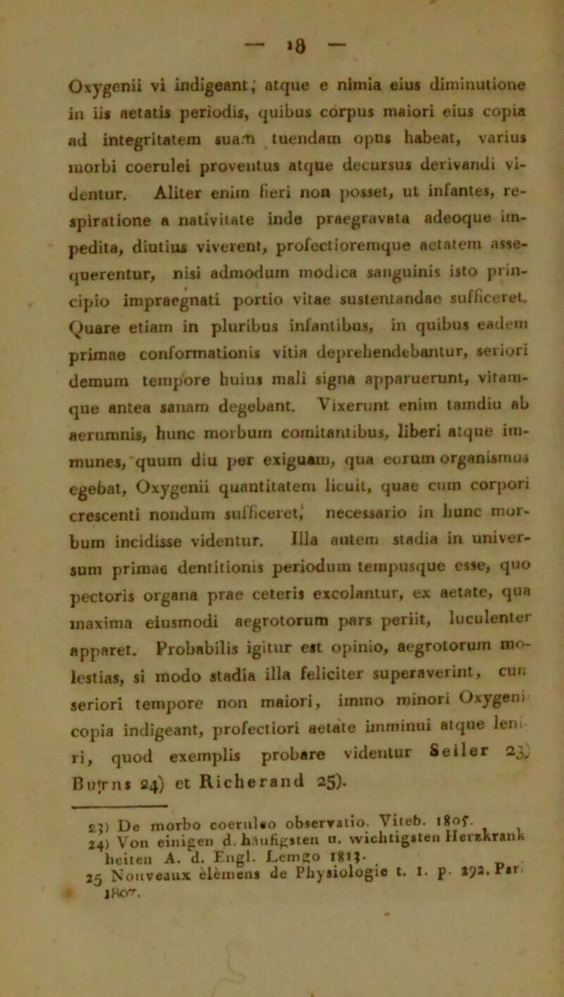 »8 Oxygenii vi indigeant ; atque e nimia eius diminutione in iis aetatis periodis, quibus corpus maiori eius copia ad integritatem suam tuendam opns habeat, varius morbi coerulei proventus atque decursus derivandi vi- dentur. Aliter enim fieri non posset, ut infantes, re- spiratione a nativitate inde praegravata adeoque im- pedita, diutius viverent, profectioremque aetatem asse- querentur, nisi admodum modica sanguinis isto prin- cipio impraegnati portio vitae sustentandae sufficeret. Quare etiam in pluribus infantibus, in quibus eadem primae conformationis vitia deprehendebantur, seriori demum tempore huius mali signa apparuerunt, vitam- que antea sanam degebant. Vixerunt enitn tamdiu ab aerumnis, hunc morbum comitantibus, liberi atque im- munes, quum diu per exiguam, qua eorutn organismus egebat, Oxygenii quantitatem licuit, quae cum corpori crescenti nondum sufficeret, necessario in hunc mor- bum incidisse videntur. Illa autem stadia in univer- sum primae dentitionis periodum tempusque esse, quo pectoris organa prae ceteris excolantur, ex aetate, qua inaxima eiusmodi aegrotorum pars periit, luculenter apparet. Probabilis igitur est opinio, aegrotorum mo- lestias, si modo stadia illa feliciter superaverint, cui: seriori tempore non maiori, itntno minori Oxygeni copia indigeant, profectiori aetate imminui atque leru ri, quod exemplis probare videntur Seiler 23, Bu';rns 24) et Richerand 25)- De morbo coeruleo observatio. Viteb. lljof 24) V011 einigen d. haufigeten u. wichtigsten ilerekrank bciten A. d. Engl. Lemgo l*ij. . 25 Nouveaux elemens de Pliysiologie t. 1. p. aja. r*i