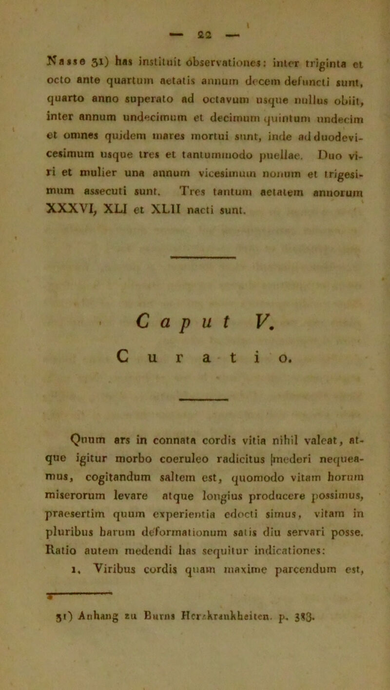 Nasse 31) has instituit observationes: inter triginta ct octo ante quartum aetatis armum decem defuncti sunt, quarto anno superato ad octavum usque nullus obiit, inter annum undecimum et decimum quintum undecim et omnes quidem mares mortui sunt, inde ad duodevi- cesimum usque tres et tantummodo puellae. Duo vi- ri et mulier una annum vicesimum nonum et trigesi- mum assecuti sunt. Tres tantum aetatem annorum XXXVI, XL1 et XL1I nacti sunt. Caput V. Curatio. Qnnm ars in connata cordis vitia nihil valeat, at- que igitur morbo coeruleo radicitus {mederi nequea- mus, cogitandum saltem est, quomodo vitam horum miserorum levare atque longius producere possimus, praesertim quum experientia edocti simus, vitam in pluribus harum deformationum salis diu servari posse. Ratio autem medendi has sequitur indicationes: 1. Viribus cordis quam maxime parcendum est, *  31) .Anhang zu Euvns Her/krankheiten. p. 3*3*