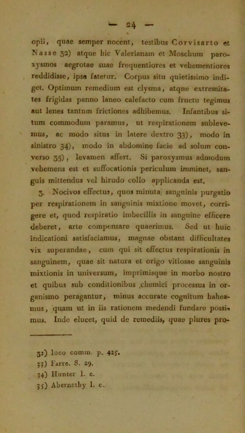 opii, quae semper nocent, testibus Corvisarto et IN asse 32) atque hic Valerianam et Moschum paro- xysmos aegrotae suae frequentiores et vehementiores reddidisse, ipsa fatetur. Corpus situ quietissimo indi- get. Optimum remedium est clysma, atque extremita- tes frigidas panno laneo calefacto cum fructu tegimus aut lenes tantum frictiones adhibemus. Infantibus si- tum commodum paramus, ut respirationem subleve- mus, ac modo situs in latere dextro 33), modo in sinistro 34), modo in abdomine facie ad solum con- verso 35), levamen affert. Si paroxysmus admodum vehemens est et suffocationis periculum imminet, san- guis mittendus vel hirudo collo applicanda est. 3. Nocivos effectus, quos minuta sanguinis purgatio per respirationem in sanguinis mixtione movet, corri- gere et, quod respiratio imbecillis in sanguine efficere deberet, arte compensare quaerimus. Sed ut huic indicationi satisfaciamus, magnae obstant difficultates vix superandae, cum qui sit effectus respirationis in sanguinem, quae sit natura et origo vitiosae sanguinis mixtionis in universum, imprimisque in morbo nostro et quibus sub conditionibus .chemici processus in or- ganismo peragantur, minus accurate cognitum habea- mus, quam ut in iis rationem medendi fundare possim mus. Inde elucet, quid de remediis, quae plures pro- 30 1 oco comm. p. 42f, 35) Farre. S. 29. 34) Ilunter 1. c. 3j) Aberncthy 1. c.