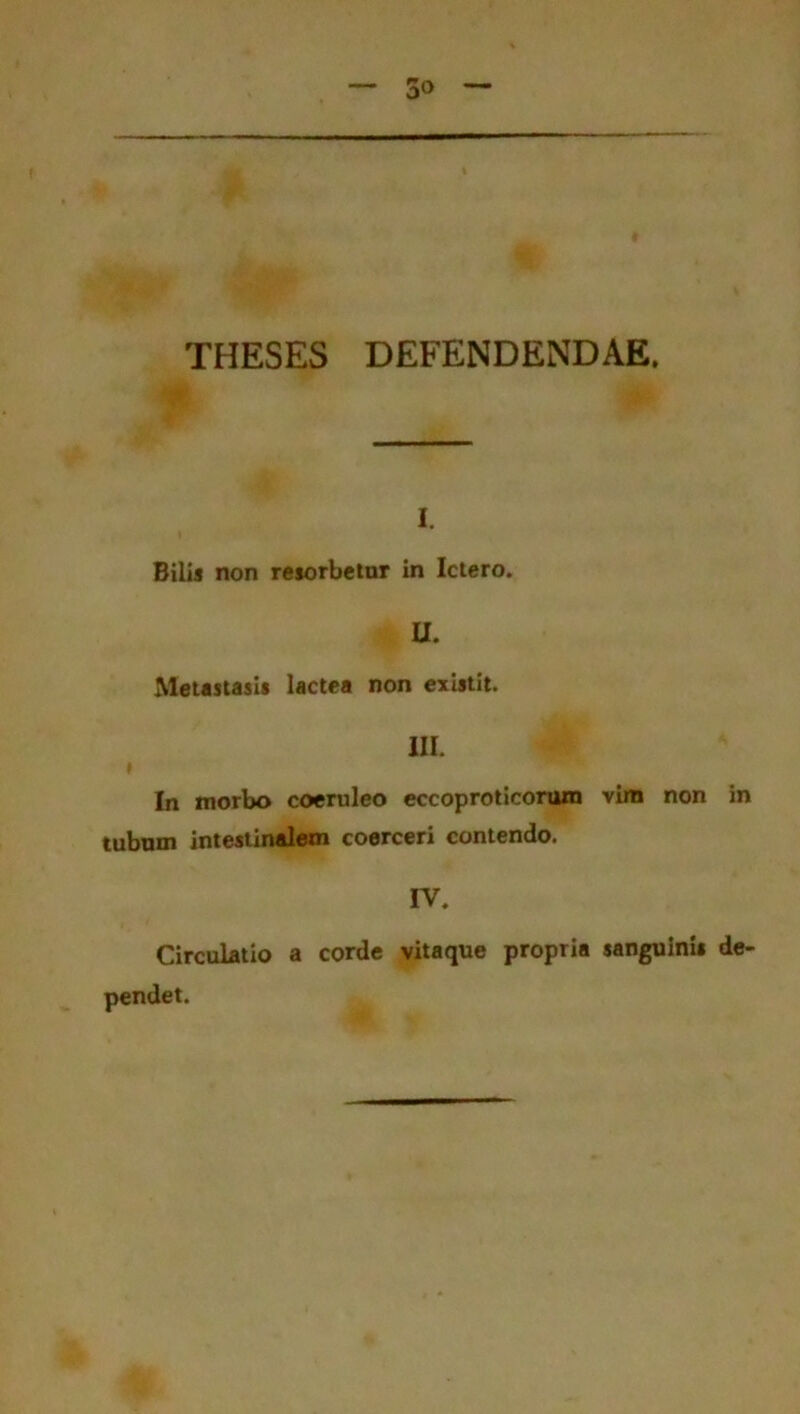 THESES DEFENDENDAE. i. Bilis non resorbetur in Ictero. U. Metastasis lactea non existit. III. » In morbo coeruleo eccoproticorum vim non in tubum intestinalem coerceri contendo. IV. Circulatio a corde vitaque propria sanguinis de- pendet.