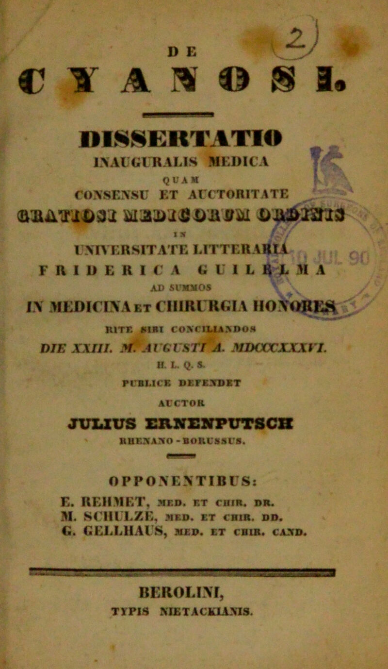 C Y ANOS DISSERTATIO 1NAUGC RALIS MEDICA quam f CONSENSU ET AUCTORITATE wam$t)hou b&mma i» fzj/ UNIVERSITATE LITTERARIA F IU U E RICA (; I I L K L M A AU SUMMOS IV MEDICINA bt CHIRURGIA HOVOREH RITE «SIBI CONCILIA>D0» DIE XXIII. Af. A VCl7STI A. MDCCCXXXI I. H. t. Q. S. PUBLICE DEFENDET AUCTOR JULIUS ERNENPUTSCH RUOAJiO - BOUlSSt S. OPPONENTIBUS: E. REIIMET, mf.d. et chir. dr. BI. SCHULZE, -MED. ET CHIR. DD. G. GELEHAUS, med. et chir. cand. ff333B585%?BB!S5555S3S3S BEROLIM, T1PIS MLTACkLVMS