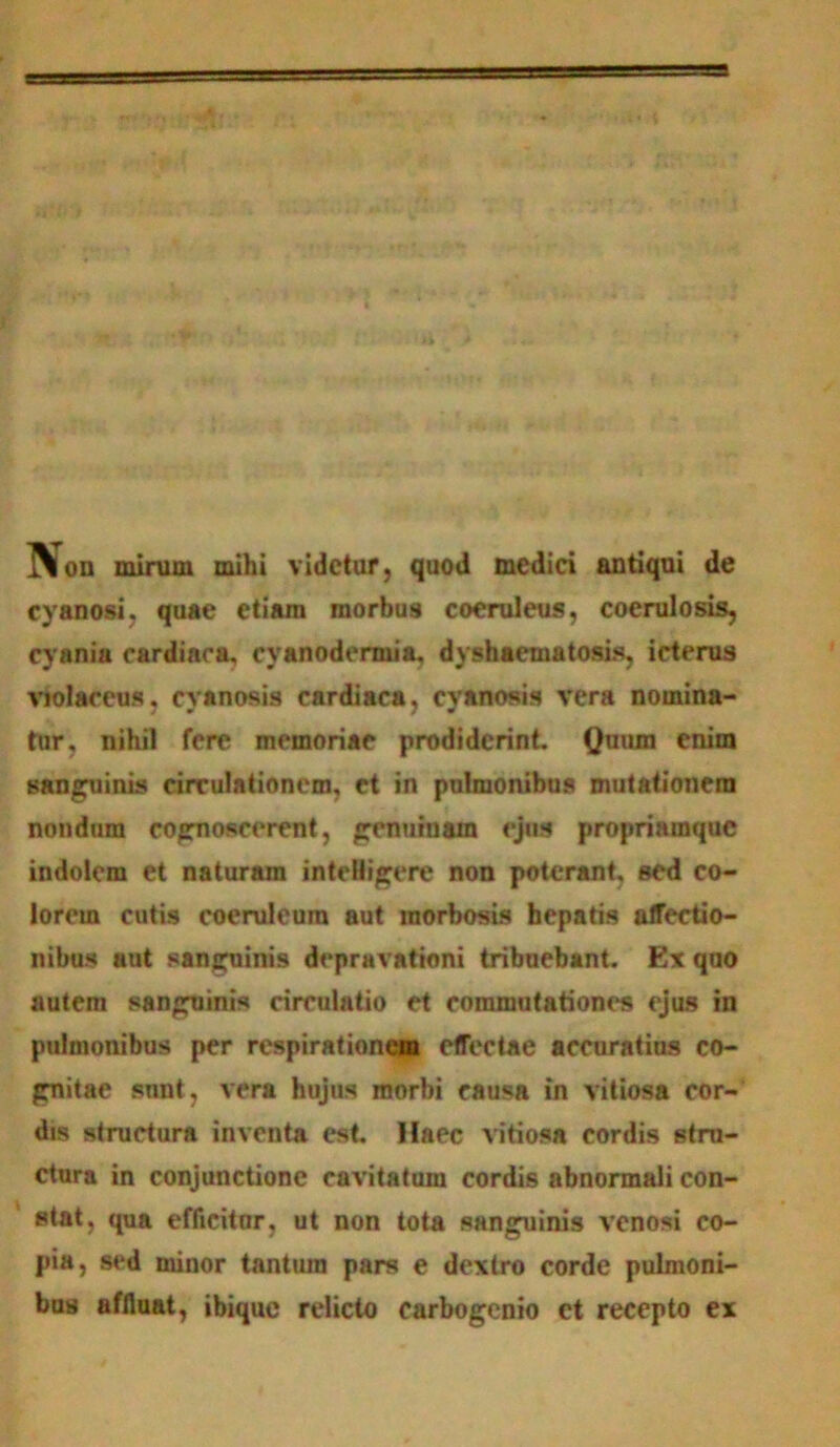 I\on mirum mihi videtur, quod medici antiqui de cyanosi, quae etiam morbus coeruleus, coerulosis, cyania cardinoa, cyanodcrmia, dyshaematosis, icterus violaceus, cyanosis cardiaca, cyanosis vera nomina- tur, nihil fere memoriae prodiderint. Quum enim sanguinis circulationem, ct in pulmonibus mutationem nondum cognoscerent, genuiuain ejus propriamque indolem et naturam intelligere non poterant, sed co- lorem cutis coeruleum aut morbosis hepatis affectio- nibus aut sanguinis depravationi tribuebant. Ex quo autem sanguinis circulatio et commutationes ejus in pulmonibus per respirationem effectae accuratius co- gnitae sunt, vera hujus morbi causa in vitiosa cor- dis structura inventa est. Haec vitiosa cordis stru- ctura in conjunctione cavitatum cordis abnormali con- stat, qua efficitor, ut non tota sanguinis venosi co- pia, sed minor tantum pars e dextro corde pulmoni- bus affluat, ibique relicto carbogcnio et recepto ex