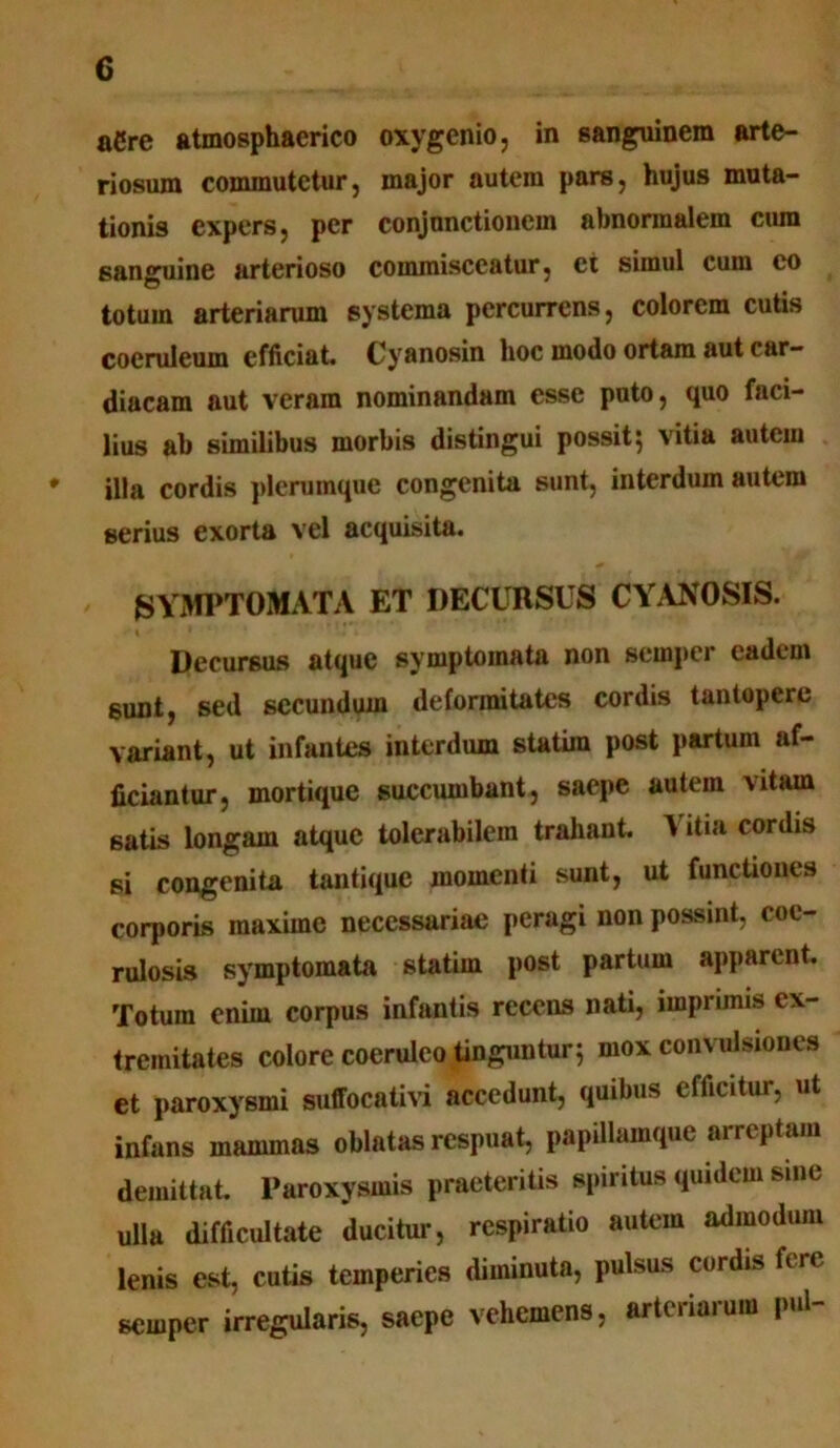 aCre atmosphacrico oxygenio, in sanguinem arte- riosum commutetur, major autem pars, hujus muta- tionis expers, per conjunctionem abnormalem cum sanguine arterioso commisceatur, et simul cum eo totum arteriarum systema percurrens, colorem cutis coeruleum efficiat. Cyanosin hoc modo ortam aut car- diacam aut veram nominandam esse puto, quo faci- lius ab similibus morbis distingui possit; vitia autem ♦ illa cordis plerumque congenita sunt, interdum autem serius exorta vel acquisita. SYMPTOMATA ET DECURSUS CYANOSIS. Decursus atque symptomata non scmpcr eadem sunt, sed secundum deformitates cordis tantopere variant, ut infantes interdum statira post partum af- ficiantur, mortique succumbant, saepe autem vitam 6atis longam atque tolerabilem trahant, t itia cordis si congenita tantique momenti sunt, ut functiones corporis maxime necessariae peragi non possint, coc- rulosis symptomata statirn post partum apparent Totum enim corpus infantis recens nati, imprimis ex- tremitates colore coeruleo tinguntur; mox convulsiones et paroxysmi suffocativi accedunt, quibus efficitur, ut infans mammas oblatas respuat, papillamque arreptam demittat. Paroxysmis praeteritis spiritus quidem sine ulla difficultate ducitur, respiratio autem admodum lenis est, cutis temperies diminuta, pulsus cordis fere scrnper irregularis, saepe vehemens, arteriarum pul-