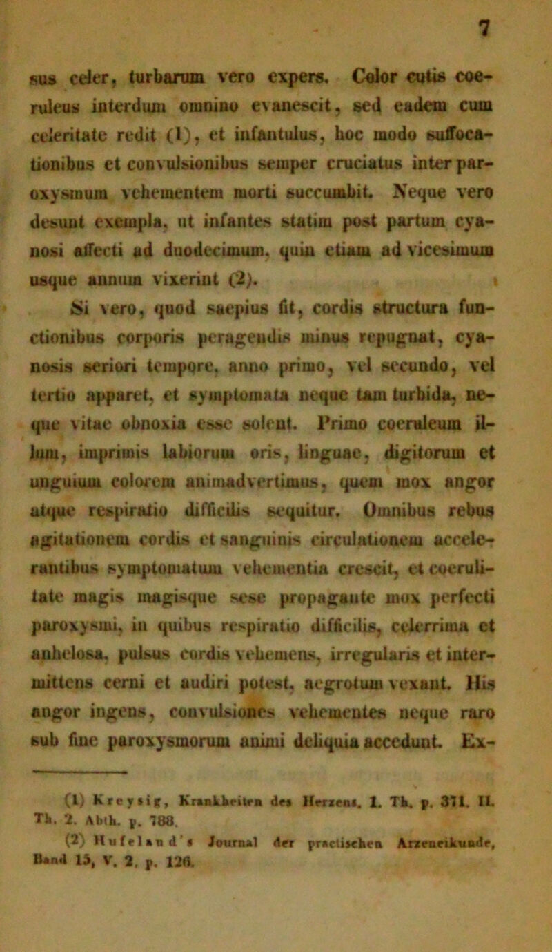 sus ceter. turbarum vero expers. Color cutis coe- ruleus interdum omnino evanescit, sed eadem cum celeritate redit (1), et infantulus, hoc modo suffoca- tionibus et convulsionibus seuiper cruciatus inter par- oxysmum vehementem morti succumbit. Neque vero desunt exempla, ut infantes statim post partum cya- nosi Affecti ad duodecimum, quin etiam ad vicesimum usque annum vixerint (2). Si vero, quod saepius fit, cordis structura fun- ctionibus corporis peragendis minus repugnat, cya- nosis seriori tempore, anno primo, vel secundo, vel tertio apparet, et symptomata neque tam turbida, ne- que vitae obnoxia esse solent. Primo coeruleum il- lum, imprimis labiorum oris, linguae, digitorum et unguium eoiorem animadvertimus, quem mox angor atque respiratio difficilis sequitur. Omnibus rebus agitationem cordis et sanguinis circulationem accele- rantibus symptomatum vehementia crescit, et coeruli- tate magis magisque sese propagante mox perfecti paroxysmi, in quibus respiratio difficilis, celerrima ct anhelosa, pulsus cordis vehemens, irregularis et inter- mittens cerni et audiri potest, aegrotum vexant. His angor ingens, convulsiones vehementes neque raro sub fine paroxysmorum animi deliquia acceduut. Ex- (1) K repsi*, Krankbriten dr* Hrrieni. 1. Tk, p. 311. II. Tk. 2. Abth. p. 188. (2) llnfrUndi Journal der prartitehen Aneneikundr, Band U, V. 2. p. 128.