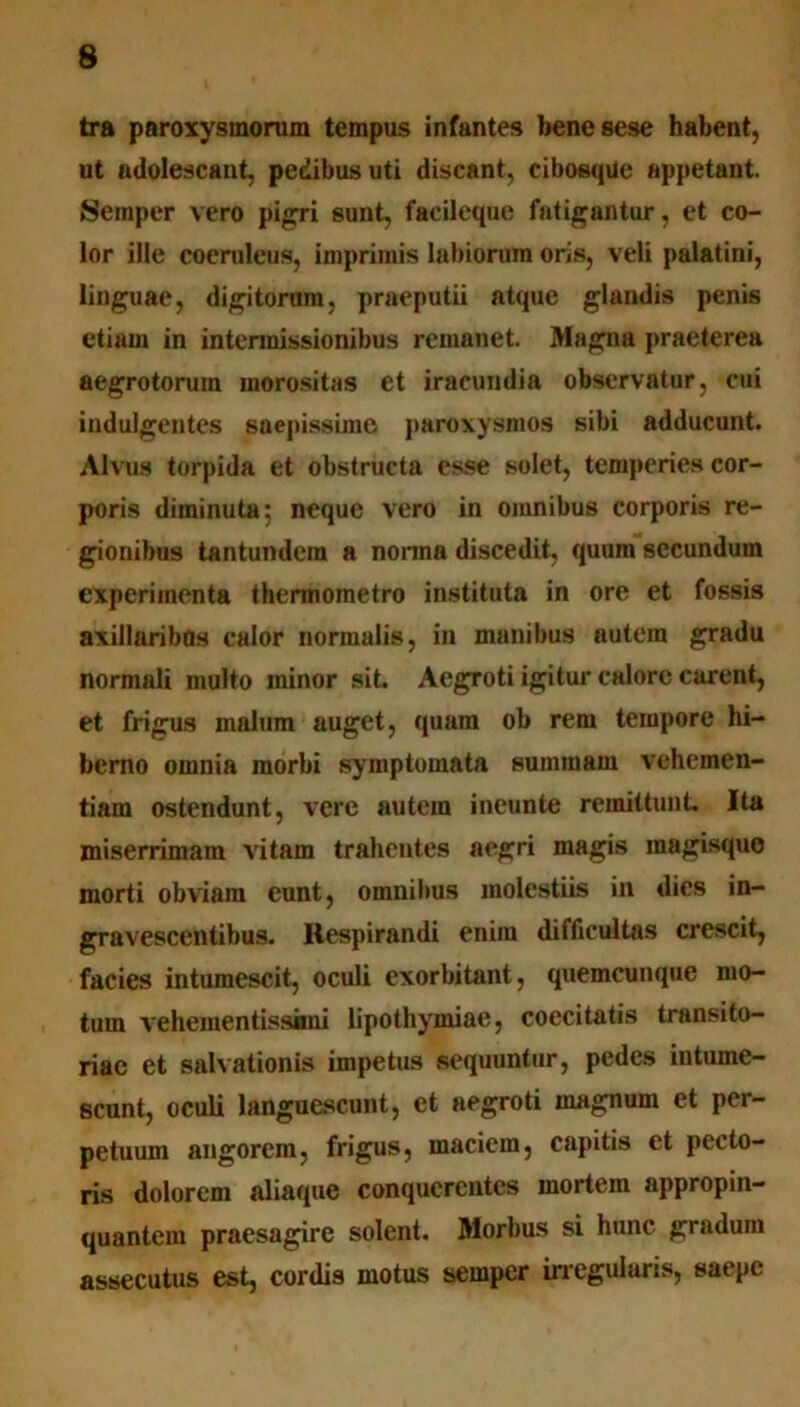 tra paroxysmorum tempus infantes benesese habent, ut adolescant, pedibus uti discant, cibosqUe appetant. Semper vero pigri sunt, facileque fatigantur, et co- lor ille coeruleus, imprimis labiorum oris, veli palatini, linguae, digitorum, praeputii atque glandis penis etiam in intermissionibus remanet. Magna praeterea aegrotorum morositas et iracundia observatur, cui indulgentes saepissime paroxysmos sibi adducunt. Alvus torpida et obstructa esse solet, temperies cor- poris diminuta; neque vero in omnibus corporis re- gionibus tantundem a nonna discedit, quum secundum experimenta thermometro instituta in ore et fossis axillaribQs calor normalis, in manibus autem gradu normali multo ininor sit. Aegroti igitur calore carent, et frigus malum auget, quam ob rem tempore hi- berno omnia morbi symptomata summam vehemen- tiam ostendunt, vere autem ineunte remittunt. Ita miserrimam vitam trahentes aegri magis magisque morti obviam eunt, omnibus molestiis in dies in- gravescentibus. Respirandi enim difficultas crescit, facies intumescit, oculi exorbitant, quemcunque mo- tum vehementissani lipothymiae, coecitatis transito- riae et salvationis impetus sequuntur, pedes intume- scunt, oculi languescunt, et aegroti magnum et per- petuum angorem, frigus, maciem, capitis et pecto- ris dolorem aliaque conqucrcntes mortem appropin- quantem praesagire solent. Morbus si hunc gradum assecutus est, cordis motus semper irregularis, saepe