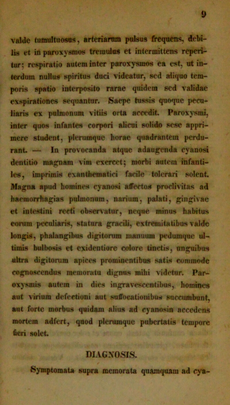 valde tumultuosos, arteriarum pulsus frequens, debi- lis et in paroxysmos tremulas et intermittens reperi- tur; respiratio autem inter paroxysmos ea est, ut in- terdum nullus spiritus duci videatur, sed aliquo tem- poris spatio interposito rarae quidem sed validae exspirationes sequantur. Saepe tussis quoque pecu- liaris ex pulmonum vitiis orta accedit. Paroxysmi, inter quos infantes corpori alicui solido sesc appri- mere student, plerumque horae quadrantem perdu- rant. — In provocanda atque adaugenda cyanosi dentitio maenam vim exercet; morbi autem infanti- les, imprimis exanthematid facile tolerari solent. Magna apud homines cyanosi affectos proclivitas ad haemorrhagia* pulmonum, narium, palati, gingivae et intestini recti observatur, neque minus habitus eorum peculiaris, statura gracili. extremitatibus valde longis, phalangibus digitorum manuum pedumque ul- timis bitlbosis et exidentiore colare tinctis, nnguibus ultra digitorum apices prominentibus satis commode cognoscendus memoratu dignns mihi videtur. Par- oxysmis autem in dies ingravescentibos, homines aut virium defectioni aut suffocationibus succumbunt, aut forte morbus quidam alius ad cyanosin accedens mortem adfert, quod plerumque pubertatis tempore fieri solet DIAGXOSIS. Symptomata supra memorata quamquam ad cya-