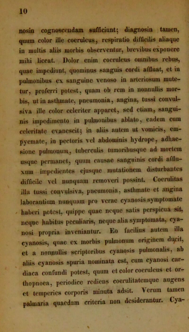 nosin cognoscendam sufficiunt*, diagnosin tamen, quum color ille coeruleus, respiratio difficilis aliaque in multis aliis morbis observentur, brevibus exponere mihi liceat. Dolor enim coeruleus omnibus rebus, quae impediunt, quominus sanguis cordi affluat, et in pulmonibus ex sanguine venoso in arteriosum mute- tur, proferri potest, quam ob rem in nonnullis mor- bis, ut in asthmate, pneumonia, angina, tussi convul- siva ille color celeriter apparet, sed etiam, sangui- nis impedimento in pulmonibus ablato, eadem cum celeritate evanescit5 in aliis autem ut vomicis, em- pyemate, in pectoris vel abdominis hydrope, adhae- sione pulmouum, tuberculis tumoribusque ad mortem usque permanet, quum causae sanguinis cordi afflu- xum impedientes ejusqne mutationem disturbantes difficile vel nunquam removeri possint. Coerulitas illa tussi convulsiva. pneumonia, asthmate et angina laborantium nunquam pro verae cyanosis symptomate , haberi potest, quippe quae neque satis perspicua sit, neque habitus peculiaris, neque alia symptomata, cya- nosi propria inveniantur. Eo facilius autem illa cyanosis, quae ex morbis pulmonum originem dqpt, et a nonnullis scriptoribus cyanosis pulmonalis, ab aliis cyanosis spuria nominata est, cum cyanosi car- diaca confundi potest, quum et color coeruleus et or- thopnoea, periodice rediens coerulitatemque augens et temperies corporis minuta adsit. \ erum tamen palmaria quaedam criteria non desiderantur, lya-