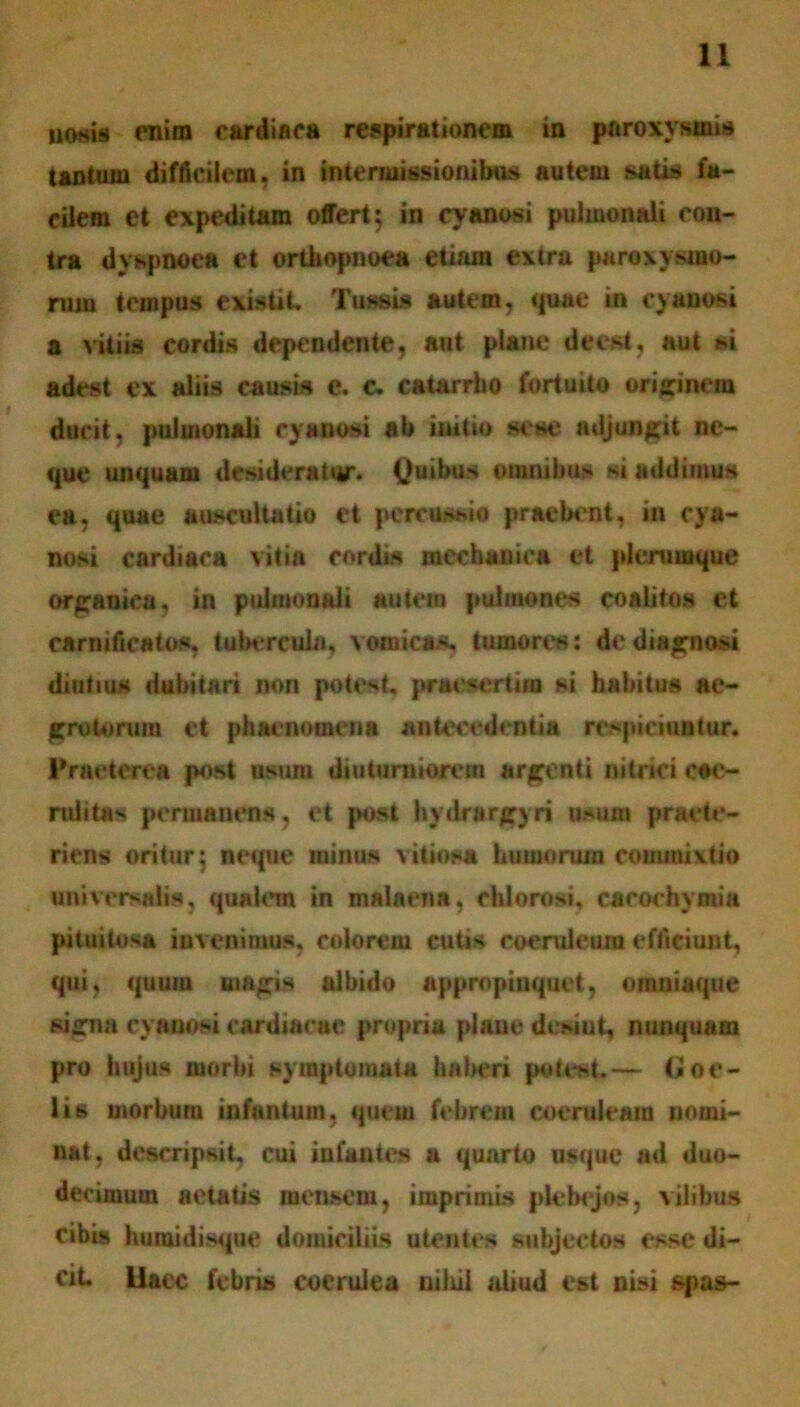 nosis enim cardiaca respirationem in paroxysmis tantum difficilem, in intermissionibus autem satis fa- cilem et expeditam offert; in cyanosi pulmonali con- tra dyspnoea et orthopnoea etiam extra paroxysmo- rum tempus existit Tussis autem, quae in cyanosi a vitiis cordis dependente, aut plane deest, aut si adest ex aliis causis e. c. catarrho fortuito originem ducit, pulmonali cyanosi ab initio sese adjungit ne- que unquam desideratur. Quibus omnibus si addimus ea, quae auscultatio et percussio praebent, in cya- nosi cardiaca vitia cordis mechanica et plerumque organica, in pulmonali autem pulmones coalitos et carnificatos, tubercula, vomicas, tumores: de diagnosi diutius dubitari non potest, praesertim si habitus ae- grotorum et phaenomena antecedentia respiciuntur. Praeterea post usum diuturniorem argenti nitrici coe- ruli tas permanens, et post hydra rgyri u»ura praete- riens oritur; neque minus vitiosa humorum commixtio universalis, qualem in malaena, ehlorosi, caroehymia pituitosa invenimus, colorem cutis coeruleum efficiunt, qui, quum magis albido appropinquet, omniaque signa cyanosi cardiacae propria plane desiut, nunquam pro hujus morbi symptomata haberi potest.— Coe- lis morbum infanlum, quem febrem coeruleam nomi- nat, descripsit, cui infantes a quarto usque ad duo- decimum aetatis mensem, imprimis plebejos, vilibus cibis humidisque domiciliis utentes subjectos esse di- cit Uaec febris coerulea niliil aliud est nisi spas-