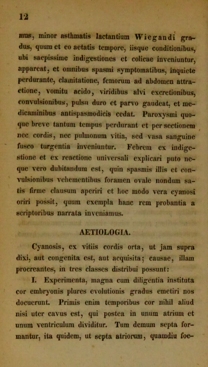 mus, minor asthmatis lactantium Wiegandi gra- dus, quum et eo aetatis tempore, iisque conditionibus, ubi saepissime indigestiones et colicae inveniuntur, appareat, et omnibus spasmi symptomatibus, inquiete perdurante, clamitatione, femorum ad abdomen attra- ctione, vomitu acido, viridibus alvi excretionibus, convulsionibus, pulsu duro et parvo gaudeat, et me- dicaminibus antispasmodicis cedat. Paroxysmi quo- que breve tantum tempus perdurant et per sectionem nec cordis, nec pulmonum vitia, sed vasa sanguine fusco turgentia inveniuntur. Febrem ex indige- stione et ex reactione universali explicari puto ne- que vero dubitandum est, quin spasmis illis et con- vulsionibus vehementibus foramen ovale nondum sa- tis firme clausum aperiri et hoc modo vera cyanosi oriri possit, quum exempla hanc rem probantia a scriptoribus narrata inveniamus. AETIOLOGIA. Cyanosis, ex vitiis cordis orta, ut jam supra dixi, aut congenita est, aut acquisita; causae, illam procreantes, in tres classes distribui possunt: I. Experimenta, magna cum diligentia instituta cor embryonis plures evolutionis gradus emetiri nos docuerunt Primis enim temporibus cor nihil aliud nisi uter cavus est, qui postea in unum atrium et unum ventriculum dividitur. Tum demum septa for- mantur, ita quidem, ut septa atriorum, quamdiu foe-