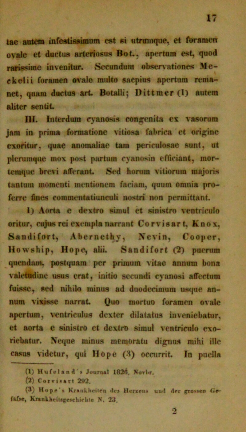 lae autem infestissimum est si utnnnque, et foramen ovale ct ductus arteriosus Bot.. apertum est, quod narissime invenitur. vSecundum observationes Me- ckelii foramen ovale multo saeptus apertum rema- net , quam ductus art. Botalli; Dittmer(l) autem Aliter sentit. III. Interdum cyanosis congenita ex vasorum jam in prima formatione vitiosa fabrica et origine exoritur, quae anomaliae tam periculosae sunt, ut plerumque mox post partum cyanosin efficiant, mor- temque brevi afferant. Sed horum vitiorum majoris tantum momenti mentionem faeiaoi, quum omnia pro- ferre fines rommentatiunruli nostri non permittant. 1) Aorta c dextro simul et sinistro ventriculo oritur, cujus rei exempla narrant Corvis art, K nox, Sandifort, Abernethv, Nevin, Cooper, Howship, Hope, alii. Sandifort (2) puentm quondam, postquam per prunutn vitae annutn bona YateOnifie usus erat, initio secundi cyanosi affectam fuisse, sed nihilo minus ad duodecimum usque an- num vixisse narrat. Quo mortuo foramen ovale apertum, ventriculus dexter dilatatus inveniebatur, et aorta e sinistro et dextro simul ventriculo exo- riebatur. Neque minus memoratu dignus mihi ille casus videtur, qui IIope (3) occurrit. In puella (1) HuftltiA i JournAl I02fi. Kortir. (2) Corri>«Tt 2»2. (3) Kraiikheiirn ile* Herzeu* uimI der pro'»en fktse, Krankhrittgesckirble N. 23. •>