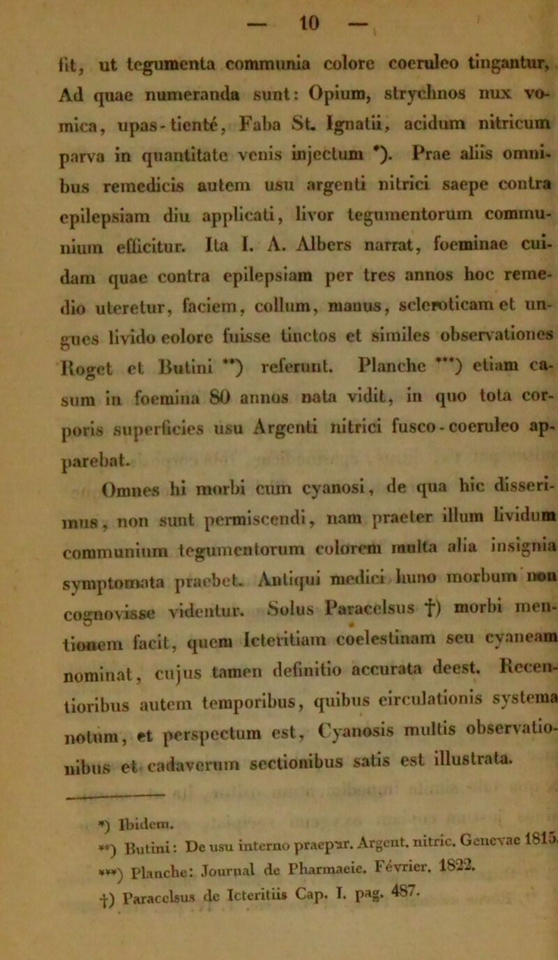 iit, ut tegumenta communia colore coeruleo tingantur, Ad quae numeranda sunt: Opium, strychnos nux vo- mica, upas-tiente, Faba St. Ignatii, acidum nitricum parva in quantitate venis injectum *). Prae aliis omni- bus remcdicis autem usu argenti nitrici saepe contra epilepsiam diu applicati, livor tegumentorum commu- nium efficitur. Ita I. A. Albers narrat, foeminae cui- dam quae contra epilepsiam per tres annos hoc reme- dio uteretur, faciem, collum, manus, scleroticam et un- gues livido eoiore fuisse tinctos et similes observationes Roget et Butini **) referunt. Planche ***) etiam ca- sum in foemina 80 annos nata vidit, in quo tota cor- poris superficies usu Argenti nitrici fusco - coeruleo ap- parebat. Omnes hi morbi cum cyanosi, de qua hic disseri- mus, non sunt permiscendi, nam praeter illum lividum communium tegumentorum colorem multa alia insignia symptomata praebet. Antiqui medici huno morbum i»u cognovisse videntur. Solus Paracelsus f) morbi ni< u- O # tionem facit, quem Icteritiam coclestinam seu cyaneam nominat, cujus tamen definitio accurata deest. Kecen- tioribus autem temporibus, quibus eirculatioms systema notum, et perspectum est, Cyanosis multis observatio- nibus et cadaverum sectionibus satis est illustrata. *) Ibidem. *♦) Butini: De usu interno praep-ar. Argcnt. nitric. Genevae 1815. Planche: Journal de Pharmacie. Fevricr. 1822. -}•) Paracelsus dc Icteritiis Cap. I. pag. 4s7.