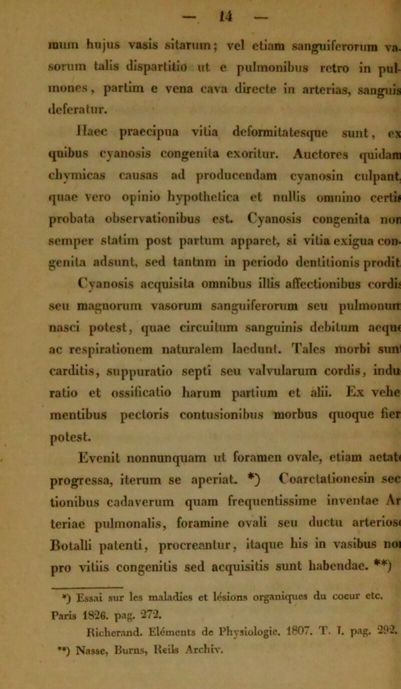 mum hujus vasis sitarum; vel etiam «anguiferorum va. sorum talis dispartitio ut e pulmonibus retro in pul- mones , partim e vena cava directe in arterias, sanguis deferatur. JIaec praecipua vitia deformilatcsque sunt, ex quibus cyanosis congenita exoritur. Auctores quidam cbvmicas causas ad producendam cyanosin culpant, quae vero opinio hypothetica et nullis omnino certif probata observationibus est. Cyanosis congenita non semper statim post partum apparet, si vitia exigua con- genita adsunt, sed tantnm in periodo dentitionis prodit Cyanosis acquisita omnibus illis affectionibus cordi* seu magnorum vasorum sanguiferorum seu pulmonum nasci potest, quae circuitum sanguinis debitum aeque ac respirationem naturalem laedunt. Tales morbi sunl carditis, suppuratio septi seu valvularum cordis, indu ratio et ossiiicatio harum partium et alii. Ex vehe mentibus pectoris contusionibus morbus quoque fier potest. Evenit nonnunquam ut foramen ovale, etiam aetat< progressa, iterum se aperiat. *) Coarclationesin sec tionibus cadaverum quam frequentissime inventae Ar teriae pulmonalis, foramine ovali seu ductu arterios< Botalli patenti, procreantur, itaque his in vasibus noi pro vitiis congenitis sed acquisitis sunt habendae. **) *) Essai sur les mala dies et lesions organiques du cocur ctc. Paris 1826. pag. 272. Rielicrand. Elemcnts de Physiologic. 1807. T. T. pag. 292. **) Nasse, Burns, Reils Arcbiv.