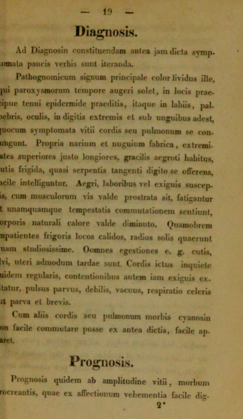 1!) Diagnosis. Ad Diagnosin constituendam antea jam dic ta svmp- omala paucis verbis sunt iteranda. Pathognomicum signum principale color lividus ille, |ui paroxysmorum tempore augeri solet, in locis prae- cipue tenui epidermide praeditis, itaque in labiis, pal- >ebris, oculis, in digitis extremis et sub unguibus adest, [uocum sy mptomata vitii cordis seu pulmonum se con- ubgunt. Propria narium et nuguium fabrica, extremi- atcs superiores justo longiores, gracilis aegroti habitus, utis frigida, quasi serpentis tangenti digito se offerens, icile intelleguntur. Aegri, laboribus vel exiguis suscep- t5, cum musculorum vis valde prostrata sit, fatigantur t unamquamque tempestatis commutationem sentiunt, orporis naturali calore valde diminuto. Quamobrem «patientes frigoris locos calidos, radios solis quaerunt uam studiosissime. Oomnes egestiones e. g. cutis. Ivi, uteri admodum tardae sunt. Cordis ictus inquiete uidem regularis, contentionibus autem iam exiguis ex- itatur, pulsu* parvus, debilis, vacuus, respiratio celeris it parva et brevis. Cum aliis cordis seu pulmonum morbis cyanosin on facile commutare posse ex antea dictis, facile ap- arcl. Prognosis. Prognosi, quidem ab amplitudine vitii, morbum recreantis, quae ex affectionum vehementia facile dig- 2*