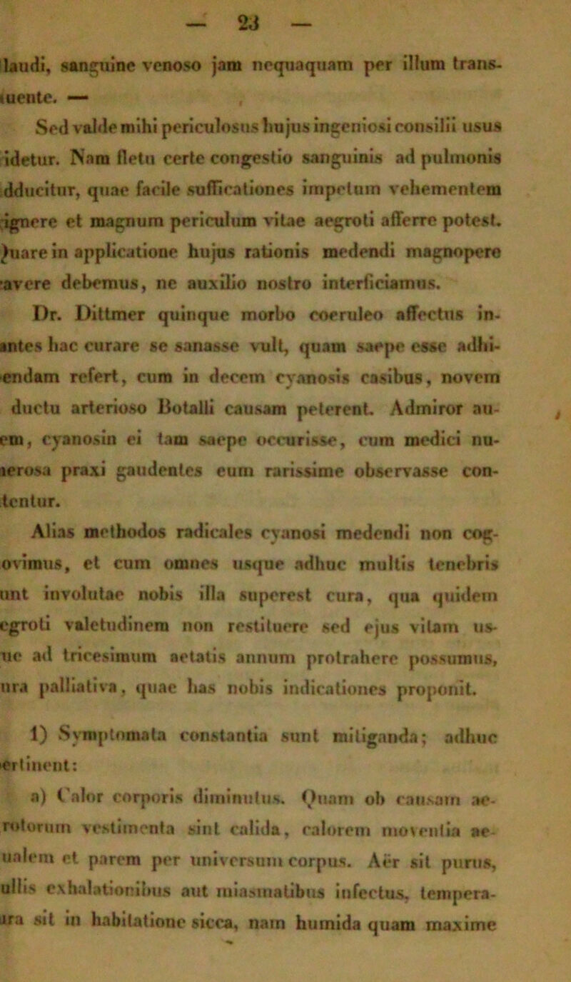 2,J laudi, sanguine venoso jam nequaquam per illum trans- «uente. — Sed valde mihi periculosus hujus ingeniosi consilii usus idetur. Nam fletu certe congestio sanguinis ad pulmonis ddueitur, quae facile suffi rationes impetum vehementem rignere et magnum periculum vitae aegroti afferre potest. Juare in applicatione hujus rationis medendi magnopere •avere debemus, ne auxilio nostro interficiamus. Dr. Dittmer quinque morbo coeruleo affectus in- antes hac curare se sanasse vult, quam saepe esse adhi- endam refert, cum in decem cyanosis casibus, novem ductu arterioso Botalli causam peterent. Admiror au- em, cyanos in ei tam saepe oocurisse, cum medici nu- terosa praxi gaudentes eum rarissime observasse con- tentur. Alias methodos radicales cyanosi medendi non cog- oviraus, et cum omnes usque adhuc multis tenebris unt involutae nobis illa superest cura, qua quidem cgroli valetudinem non restituere sed ejus vilam us* ue ad tricesimum aetatis annum protrahere possumus, nra paliiativa, quae has nobis indicationes proponit. 1) Symptomata constantia sunt mitiganda; adhuc er linent: a) Calor corporis diminutus. Cluam ob causam ac- rotorum vestimenta sint calida, calorem moventia ae- ualem et parem per universum corpus. Aer sit punis, ulii> exhalationibus aut miasmatibus infectus, tempera- ura sit iu habitatione sicca, nam hurnida quam maxime