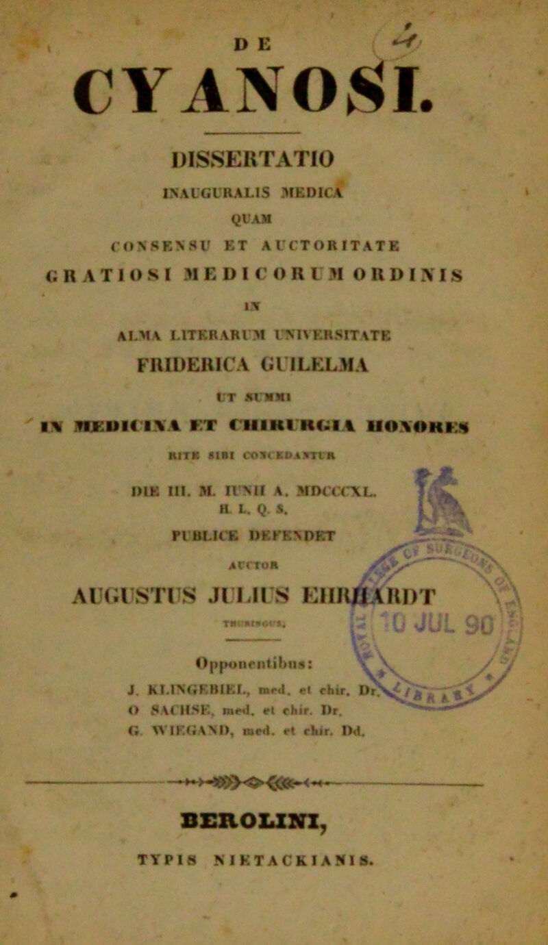 D E CYANOSI. DISSERTATIO IN AUGURALIS MEDICA QUAM CONSENSU ET AUCTORITATE gratiosi m edic o r i m ordini s * «r ALMA L1TERARI M UNIVERSITATE FRIDERICA GlILELMA UT .KUNMI l\ nr.UK IVA ET CIIIKI KLII UOVOHE1 H1TK SIBI COBCKOASTVB DIE m. M. IINII A. MOCCCXL H. L. Q. S. PUBLICE DEFENDET acctoh A _ AUGUSTUS JULIUS KIIKHAHDT rmtnnwm J* (j JUL 90 /1 - — 't V / 1 >S 1 / ** f 14\ J V/ Oppone ntihus: J. KI.INGEBIEL, med. et chir. Dr\^jf^~ * A, O SACHSK, mml. el chir. I)r. Ci. WIKGAND, mcd. ct chir. Dd. ^ BEROUNX, TYPIS MKTACkIANIS