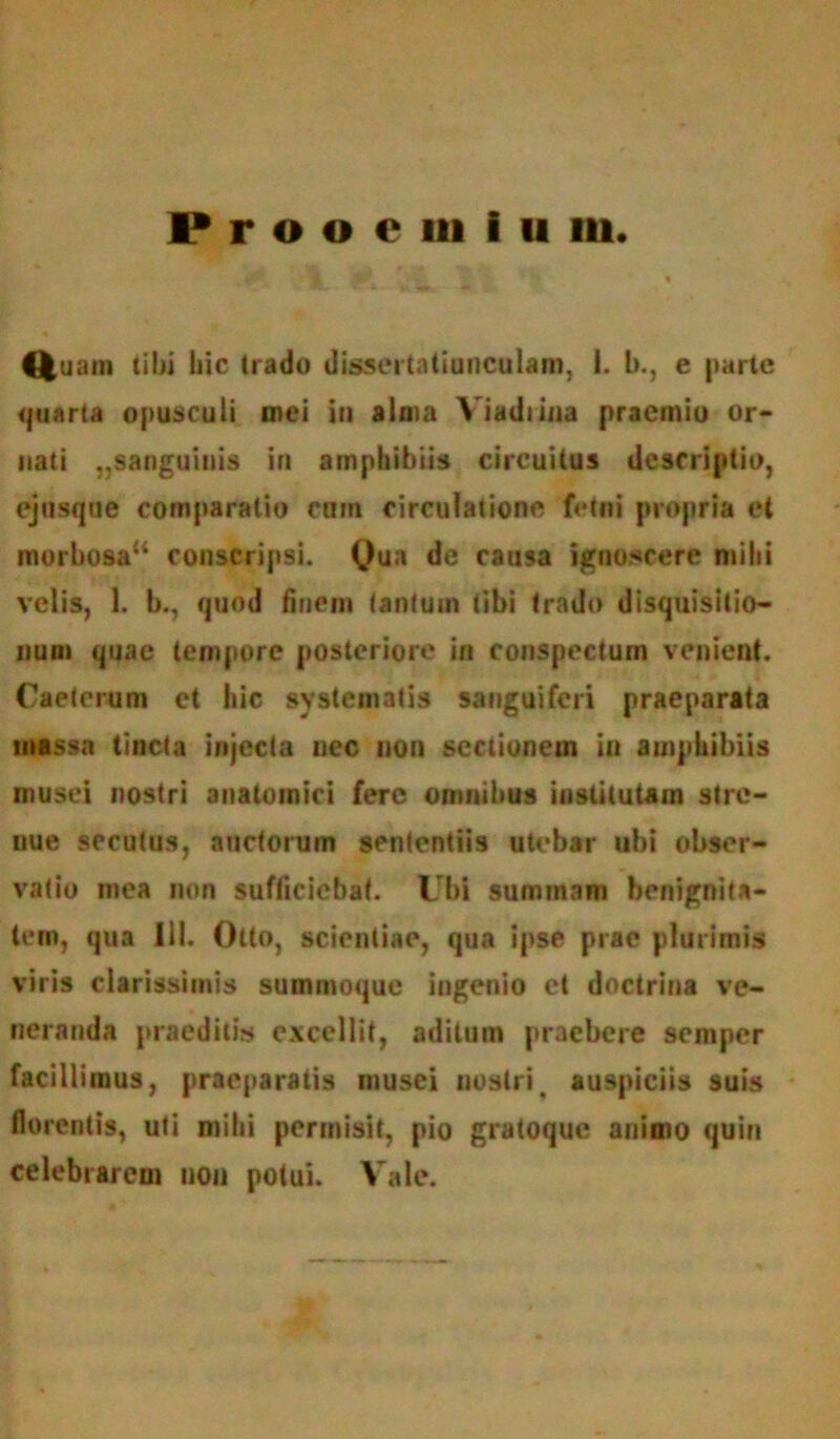 Prooemium. Quain tibi hic (rado dissertatiunculam, i. b., e parte quarta opusculi mei in alma Viadtina praemio or- nati ,,sanguinis in amphibiis circuitus descriptio, ejusque comparatio cum circulatione fetui propria et morbosau conscripsi. Qua de causa ignoscere mihi velis, 1. b., quod finem tantum tibi trado disquisitio- num quae tempore posteriore in conspectum venient. Caeterum et hic systematis sanguiferi praeparata massa tincta injecta nec non sectionem in amphibiis musei nostri anatomici fere omnibus iuslitutam stre- nue secutus, auctorum sententiis utebar ubi obser- vatio mea non sufficiebat. Ubi summam benignita- tem, qua III. Otto, scientiae, qua ipse prae plurimis viris clarissimis summoque ingenio et doctrina ve- neranda praeditis excellit, aditum praebere semper facillimus, praeparatis musei nostrit auspiciis suis florentis, uti mihi permisit, pio gratoque animo quin celebrarem non potui. Vale.