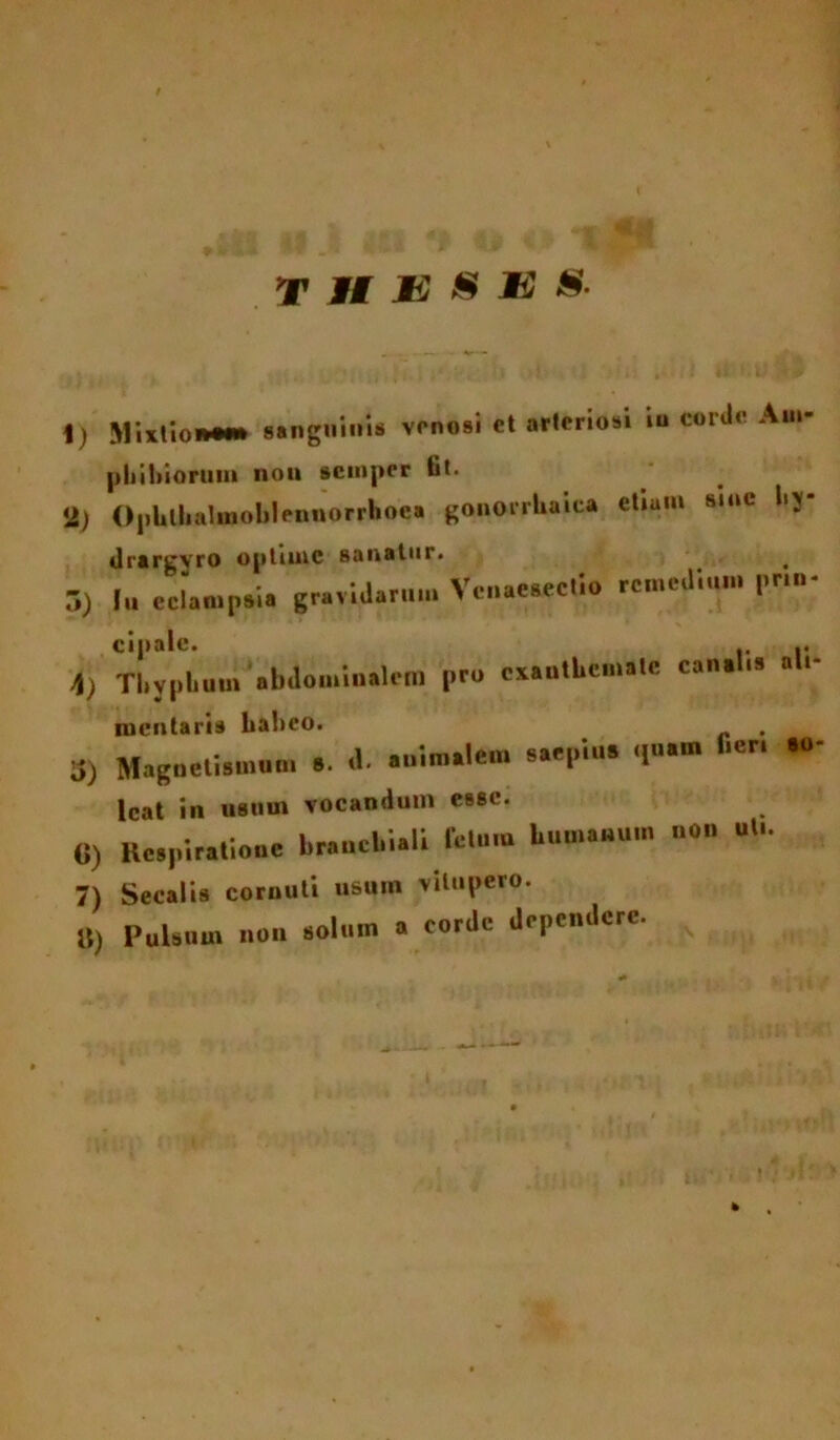 t T II E 8 MS&- 1) Mixtior*»*» sanguinis venosi et arteriosi in corde Am- phibiorum non semper fit. 2) Ophlhalmoblennorrhoca gonorrhaica etiam s.nc hy- dra rgvro optime sanatur. . 5) 1« eclampsia gravidarum Vcnae.ectio remedium prm- Cipalc. .. \) Tl.yphum abdominalem pro exanthemate canalis ali- mentaria haheo. 3) Magnetismum 8. a. animalem saepius quam fieri 80 Icat in usum vocandum esse. «) Respiratione 1,rauci,i.li letum Uumauuu. no» ut,. 7) Secalis cornuti usum vitupero. U) Pulsum no» solum a corde dependere.