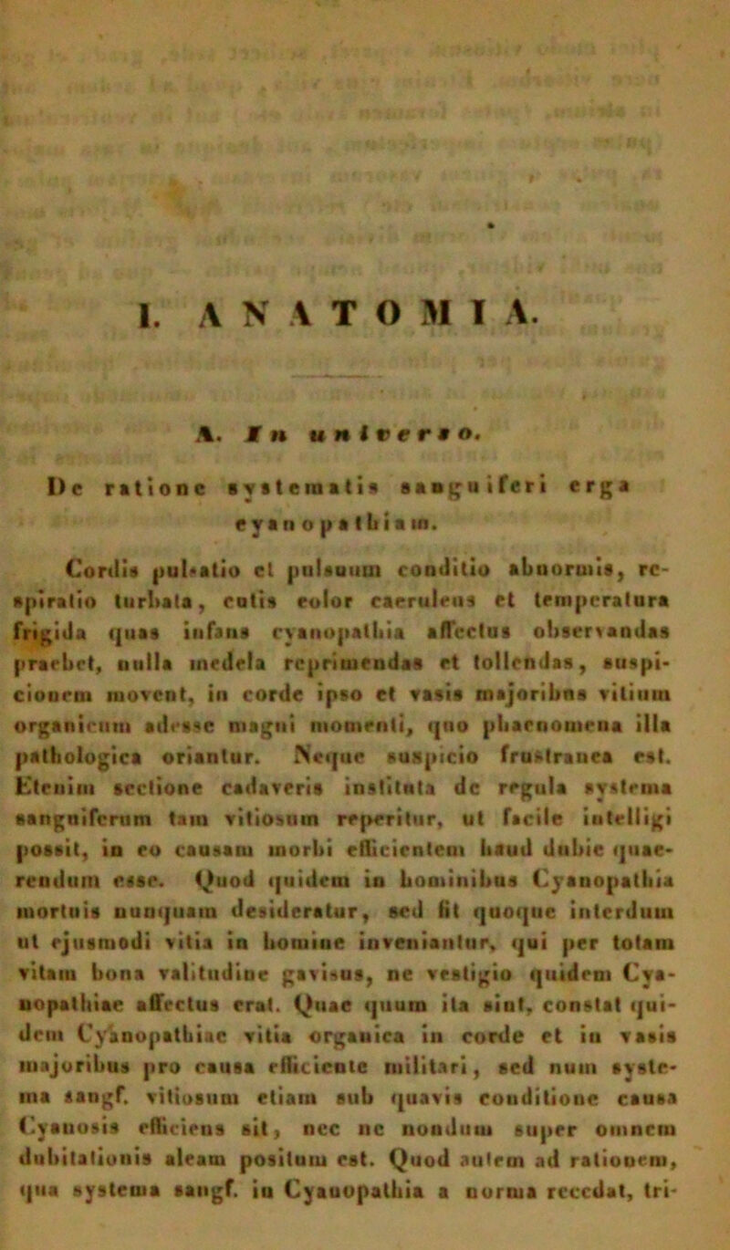 I. A N A TOMI A. A. In unirer* o. I)c ratione systemati» sanguiferi erga *yan o p a tbia «n. Cordi» pultatio et pulsuum conditio abnormis, re- spiratio turbata, cotis eoior caeruleus et temperatura frigida quas infans cyanopatbia afTcclus observandas praebet, nulla medela reprimendas et tollendas, suspi- cionem movent, in corde ipso et vasis majoribus vilium organicum adesse magni momenti, quo phaenomena illa pathologica oriantur. Neque suspicio fruMrauea est. Cteuim sectione cadaveris instituta dc regula systema «anguiferum tam vitiosum repetitur, ut facile intelligi possit, in eo causam morbi eflicicnteui haud dubie quae- rendum esse. Quod quidem in hominibus Cyanopatbia mortuis nunquam desideratur, sed iit quoque interdum ut ejusmodi vitia in homine inveniantur, qui per totam vitam bona valitiidiue gavitus, ne vestigio quidem Cya- uopalhiae affectus erat. Quae quum ita siut, constat qui- dem Cvanopatbiie vitia organica in corde et in vasis majoribus pro causa rfliiicote militari, sed nuui syste- ma aangf. vitiosum etiam sub quavis conditioue causa Cyanosis efficiens sit, nec ne nondum super omnem dubitationis aleam positum est. Quod autem ad rationem, qua systema sangf. in Cyanopatbia a norma recedat, tri-