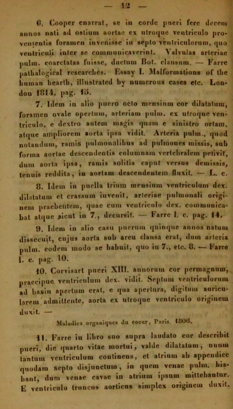 C. Coopcr enarrat, se in corde pueri fere decem annos nati ad osliuin aortae ex utroque ventriculo pro* venientis foramen invenisse iu septo ventriculorum, quo ventriculi inter sc communicaverint. Valvulas arteriae pului. coarctalas fuis9e, ductum Bot. clausum. — Farre pathalogieal researelics. Essay I. Malforinations of the liuman lieartb, illustrated by nunicrous cases etc. Lon* dou 1814, pag. Ii>. 7. Idem in alio puero octo mensium cor dilatatura, foramen ovale opertum, arteriam pului. ex utroque ven- triculo, e dextro autem magis quam e sinistro ortarn, atque ampliorem aorta ipsa vidit. Arteria pultn., quod notandum, ramis pulmonalibus ad pulmones missis, sub forma aortae descendentis columnam vertebralem petivit, dum aorta ipsa, ramis solitis caput ver9us demissis, tenuis reddita, in aortain descendentem fluxit. — L. c. 8. Idem in puella trium mensium ventriculum dex. dilatatum et crassum invenit, arteriae pulmonali origi- nem praebentem, quae cum ventriculo dex. communica- bat atque sicut in 7., decursit. — Farre 1. c. pag. 14. 1). Idem in alio casu puerum quinque annos natum dissecuit, cujus aorta sub arcu clausa erat, dum arteria p„lm. coden» modo se habuit, quo in 7., ete. 8. — Farre 1. c. pag. 10. 10. Corvisart pueri XIII. annorum cor permagnum, praecipue ventriculum dex. vidit. Septum ventriculorum ad basin apertum erat, e qua apertura, digitum auricu- larem admittente, aorta ex utroque ventriculo originem duxit. — Maladies organiqnes «lu cocur, Pnris. 100(1. 11. Farre in libro 6UO supra laudato cor describit pueri, dic quarto vitae mortui, valde dilatatum, unum tantum ventriculum continens, ct atrium ab appendice quodam septo disjunctum, in quem venae pulm. hia- bant, dum venae cavae in atrium ipsum mittebantur. E ventriculo truncus aorticus simplex originem duxit.