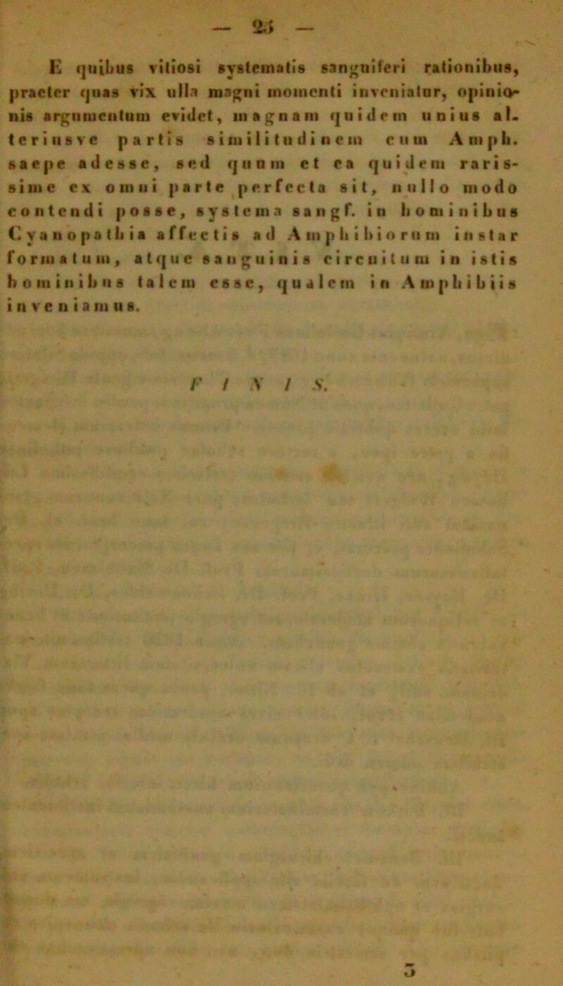 — 2/> — f E quibus vitiosi systematis sanguiferi rationibus, praeter quas vix ulla magni momenti inveniatur, opinio- nis argumentum evidet, ni agnam quidetn unius al. t e r i ii s v e partis similitudinem eum A ni p h. saepe adesse, sed q u n m et ea quidem raris- sime ex omni parte perfecta sit, nullo modo contendi posse, systema s a n g f. in Ii o ni i n i b u s (1 va n o ps tli ia affectis ad Amphibiorum instar formatum, atque sanguinis circuitum in istis hominibus talem esse, qualem in Amphibiis i n ve n i a m u s.