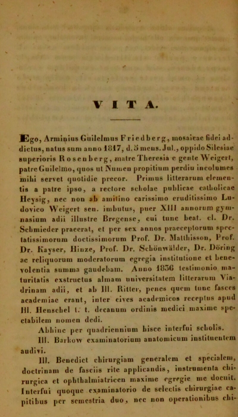 VITA. Ego, Arminius Guilelmus Frieilberg, mosaicae fulci a«l- dictus, natus sum anno 1817, d. i» meus. Jul., oppido Silesiae superioris Roseubcrg, inatre Tberesia e gente Weigcrf, patreGuilclmo, quos ut Numen propitium perdiu incolumes mihi servet quotidie precor. Primus litterarum elemen- tis a patre ipso, a rectore scholae publicae catholicae Heysig, nec non ab amitino carissimo eruditissimo Lu- dovico Weigert sen. imbutus, puer -X. 111 annorum gym* nasium adii illustre Bregcnsc, cui tunc beat. cl. i)r. Scbmiedcr praeerat, et per sex annos praeceptorum spec- tatissimorum doctissimorum Prof. J)r. Maltbisson, Prof. Dr. Kavscr, Hinze, Prof. l)r. Scbonwaldcr, I)r. Ddring ac reliquorum moderatorum egregia institutione ct bene» volentia summa gaudebam. Anno 18oG testimonio ma- turitatis exstructus almam universitatem litterarum \ia- drinain adii, et ab III. Rittcr, penes quem tunc fasces acadcmiac orant, inter cives acadcmicos receptus apud JII. llenscbel l. t. decanum ordinis medici maxime spe- ctabilem nomen dedi. Abhinc per quadriennium hisce interfui scholis. III. Barkow examinatorium anatomicum instituentem audivi. 111. Bencdict chirurgiam generalem et specialem, doctrinam dc fasciis rite applicandis, instrumenta chi- rurgica et Ophthalmiatriccn maxime egregie uie docuit. Interfui quoque examinatorio de selectis chirurgiae ca- pitibus per semestria duo, nec non operationibus elu-