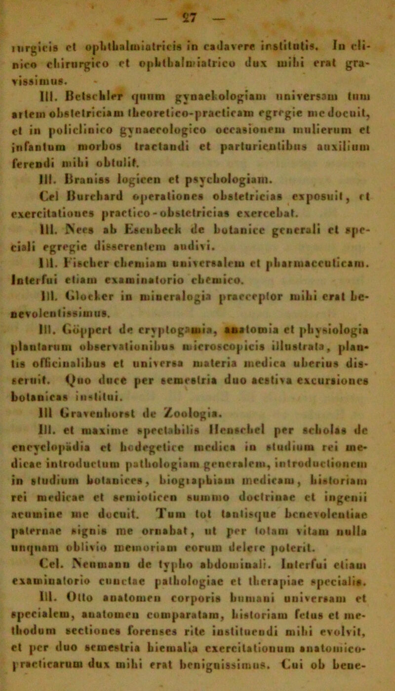 rnrgicifl et ophthalrniutricis in cadavpre institutis. In eli- niro cliirnrgJco et opbtbalmiatrico dux milii erat gra- vissimus. III. Iletscbler quum gynaehologiam universam tum artem obstetriciam Iheorelico-practicam egregie mc docuit, ct in poiiclinico gynaecologico occasionem mulierum et infantum morbos tractandi et parturientibus auxilium ferendi mihi obtulit. III. liraniss logicen et psychologiam. Cei Ilurcbard operationes obstetricias exposuit, rt exercitatioues practico-obstetricias exercebat. Ili. Nees ab Eseubeck de botanice generali rt spe- ciali egregie disserentem audivi. 1)1. Fiscber chemiam uuivcrsalrm et pharmaceuticam. Interfui etiam examinatorio cberuico. III. Clocher in miueralogia praeceptor inibi erat be- nevolentissimus. III. («dppert de cryptogaiuia, anatumia et physiologia plautarum observationibus microscopicis illustrata, plau- tis ofticiualibus et universa materia medica uberius dis- seruit. Quo duce per semestria duo aestiva excursiones botanica* institui. 111 Craveuborst dc Zoologia. 111. et maxime spectabilis lleusrbcl per scholas dc encyelopiidia ct bodegeticc medica iu studium rei me- dica c introductum pathologiam generalem, introductionem in studium botanices, biogiapbiatn medicam, historiam rei medicae et srmioticeu summo doctrinae et ingenii acumine me docuit. Tum tot tanlisque benevolentiae paternae signis rne ornabat, ut per totam vitam nulla unquam oblivio memoriam eorum delere poterit. Cei. IScumanu dc typho abdominali. Interfui etiam examinatorio cuuetac patbologiac et therapiae specialis. lll. Otto auatomeu corporis humani universam et specialem, auatomeu comparatam, historiam fetus ct me- thodum sectioocs forenses rite instituendi mihi evolvit, et per duo semestria hiemalia cxercilatiouum anatomico- praeficarum dux mihi erat benignissimus. Cui ob bcue-