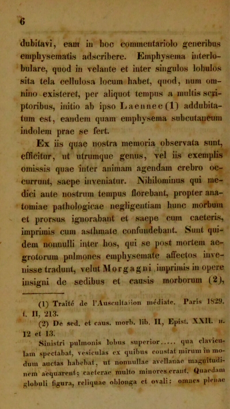 dubitavi, eaui in boc commentariolo generibus emphysematis adscribere. Emphysema interlo- bulare, quod in velante et inter singulos lobulos sita tela cellulosa locum habet, quod, num om- nino existeret, per aliquot tempus a multis scri- ptoribus, initio ab ipso Laennec (1) addubita- tum est, eandem quam emphysema subcutaneum indolem prae se fert. Ex iis quae nostra memoria observata sunt, efficitur, ut utrumque genus, vel iis exemplis omissis quae inter animam agendam crebro oc- currunt, saepe inveniatur. Nihilominus qui me- dici ante nostrum tempus florebant, propter ana- tomiae pathologicae negligentiam hunc morbum et prorsus ignorabant et saepe cum caeteris, imprimis cum asthmate confundebant. Sunt qui- dem nonuulli inter hos, qui se post mortem ae- grotorum pulmones emphysemate affectos inve- nisse tradunt, velut Morgagni imprimis in opere insigni de sedibus et causis morborum (2}, (1) Traite de 1’Auscultaiion mediate. Paris 1S29. t. II, 213. (2) De sed. et raus. morb. lib. II, Episi. XXII. n. 12 et 13. * * Sinistri pulmonis lobus superior qua clavicu- lam spectabat, vesiculas cx quibus constat mirum iu mo- dum auctas habebat, ut nonnullae avellanae magnitudi- nem aequarent; raeterae multo minores erant. Quaedam globuli figura, reliquae oblonga et ovali: omnes plenae