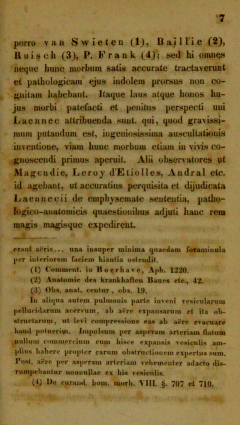porro v a ii S w i e t e u (1), B a i 1 l i e (2), B tt i s c h (3), P. Fraok (4)j sed hi ouutgs neque hunc morbum satis accurate tractaverunt et pathologicam ejus indolem prorsus non co- gnitam habebant. Itaque laus atque honos hu- jus morbi patefacti et jienitus perspecti uni Laennee attribuenda sunt, qui, quod gravissi- mum putandum est, ingeniosissima auscultationis inventione, viain hunc morbum etiam in vivis co- gnoscendi primus aperuit. Alii obsonatores ut Magcndie, Leroy dEtiolles, Audral etc. id agebant, ut accuratius perquisita et dijudicata Laeunecii de emphysemate sententia, palbo- logico-anatomicls quaestionibus adjuti bauc rem magis magisque expedirent. •-«* 't orant aeris... una insuper minima quaedam loram inula per intoriorom faciem hiantia ostendit. (1) Comment. in Boerluve, Apti. 1220. (2) Anatomic des krankhaneu liaaes ctc., 42. (3) Obs. anat. cestnr, olis. 19. In aliqua autem pulmonis parte inveni vesicularum pellucidarum acervum, a!» aere expansarum et ita ob- structarum, ut levi compressione eas al> aere evacuare haud potuerim. Impulsum per asperam arteriam (latum nullum commercium cuui hisce expansis vesiculis am- plius habere propter parunt obstructionem expertus sum. I*o»t, aere per asperatu arteriam vehementer adacto dis- ruuipchantur nonnullae ex his tesiculitt. (4) l)« curand. hout. tuorh. VIII. §. 707 et 710.