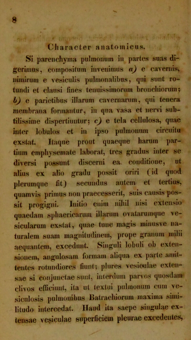 Character anatomicus. Si parenchyma pulmonum in partes suas di- gerimus, compositum invenimus a) e cavernis* nimirum e vesiculis pulmonalibus, qui sunt ro- tundi et clausi fines tenuissimorum bronchiorum; l) e parietibus illarum cavernarum, qui tenera membrana formantur, in qua vasa et nervi sub- tilissime dispertiuntur; c) e tela cellulosa, quae inter lobulos et in ipso pulmonum circuitu exstat. Itaque prout quaeque harum par- tium emphysemate laborat, tres gradus iuter se diversi possunt discerni ea. conditioue, ut alius ex alio gradu possit oriri (id quod plerumque fit} secundus autem et tertius, quamvis primus non praecesserit, suis causis pos- sit progigni. Initio enim nihil nisi extensio quaedam sphaericarum illarum ovatarumque ve- sicularum exstat, quae tunc magis minusve na- turalem suam magnitudinem, prope granum milii aequantem, excedunt. Singuli lobuli ob exten- sionem, angulosam formam aliqua ex parte amit- tentes rotundiores fiunt; plures vesiculae exten- sae si conjunctae sunt, interdum panos quosdam clivos efficiunt, ita ut textui pulmonum cum ve- siculosis pulmonibus Batrachiorum maxima simi- litudo intercedat. Haud ita saepe singulae ex- tensae vesiculae superficiem pleurae excedentes,