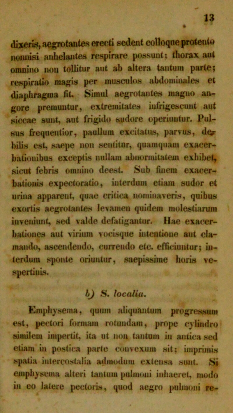 dixeris, aegrotantes erecti sedent colloqne protento nonnisi anhelantes respirare possunt: thorax aut omnino non tollitur aut ab altera tantum parte; respiratio magis per musculos abdominales et diaphragma fit. Simul aegrotantes magno an- gore premuntur, extremitates infrigescunt aut siccae sunt, aut frigido sudore operiuntur. Pul- sus frequentior, paullum excitatus, parvus, der hilis est, saepe non wentitnr, quamquam exacer- bationibus exceptis nullam abnormitatem exhibet, sicut febris omnino deest. Sub finem exacer- bationis expectoratio, interdum etiam sudor et urina apparent, quae critica nominaveris, quibus exortis aegrotantes levamen quidem molestiarum inveniunt, sed valde defatigamur. Hae exacer- bationes aut virium vocisque intentione aut cla- mando, ascendendo, currendo etc. efficiuntur; in- terdum sponte oriuntur, saepissime horis ve- spertinis. hj S. localia. Emphysema, quum aliquantum progressum est, pectori formam rotundam, prope cylindro similem impertit, ita ut non tantum in antica sed etiam in postica parte convexum sit; imprimis spatia intercostalia admodum extensa sunt. Si emphysema alteri tantum pulmoni inhaeret, modo iu eo latere pectoris, quod aegro pulmoni re-