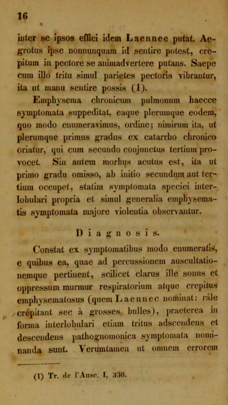 inter se ipsos effici idem L a en nec putat. Ae- grotus ipse nonnumquam id sentire potest, cre- pitum in pectore se animadvertere putans. Saepe cum illo tritu simul parietes pectoris vibrantur, ita ut manu sentire possis (1). Emphysema chronicum pulmonum haecce symptomata suppeditat, eaque plerumque eodem, quo modo enumeravimus, ordine; nimirum ita, ut plerumque primus gradus ex catarrho chronico oriatur, qui cum secundo conjunctus tertium pro- vocet. Sin autem morbus acutus est, ita ut pruno gradu omisso, ab initio secundum aut ter- tium occupet, statim symptomata speciei inter- lobulari propria et simul generalia emphysema- tis symptomata majore violentia observantur. Diagnosis. Constat ex symptomatibus modo enumeratis, e quibus ea, quae ad percussionem auscultatio- nemque pertinent, scilicet clarus ille sonus et oppressum murmur respiratorium atque crepitus emphysematosus (quem Laennec nominat: nile crepitant sec a grosses bulles), praeterea iu forma interlobulari etiam tritus adscendens et descendens pathognomonica symptomata nomi- nanda sunt. Verumtamen ut omnem errorem (l) Tr. dc l’Ansc. I, 330.