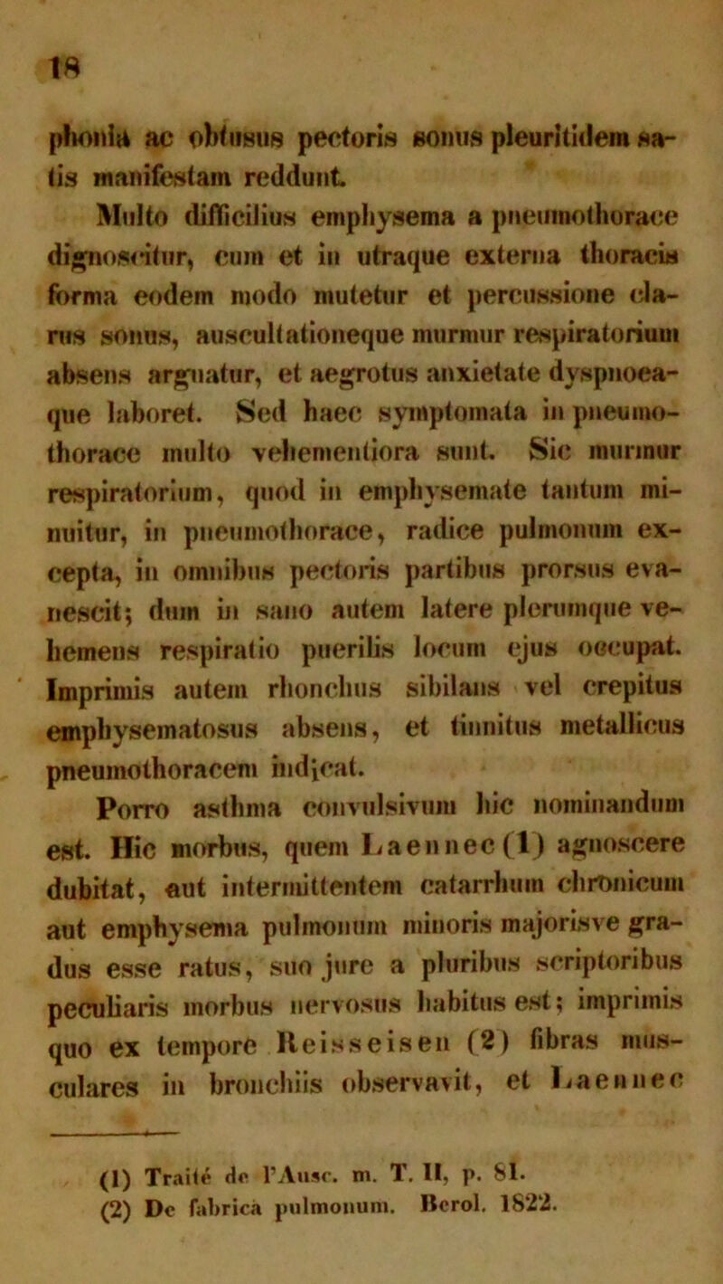 phonia ac obtusus pectoris sonus pleuritidem sa- lis manifestam reddunt Multo difficilius emphysema a pneumothorace dignoscitur, cum et in utraque externa thoracis forma eodem modo mutetur et percussione (da- nis sonus, auscultationeque murmur respiratorium absens arguatur, et aegrotus anxietate dyspnoea- que laboret. Sed haec symptomata in pneumo- thorace inulto vehemenliora sunt. Sic murmur respiratorium, quod in emphysemate tantum mi- nuitur, in pneumothorace, radice pulmonum ex- cepta, in omnibus pectoris partibus prorsus eva- nescit; diun in sano autem latere plerumque ve- hemens respiratio puerilis locum ejus occupat. ' Imprimis autem rhonchus sibilans vel crepitus empbysematosus absens, et tinnitus metallicus pneumothoracem indicat. Porro asthma convulsivuiu hic nominandum est. Hic morbus, quem Laennec(l) agnoscere dubitat, aut intermittentem catarrbum chronicum aut emphysema pulmonum minoris majorisve gra- dus esse ratus, suo jure a pluribus scriptoribus peculiaris morbus nervosus habitus est; imprimis quo ex tempore lleisseisen (2) fibras mus- culares in bronchiis observavit, et Laennec (1) Traite do 1’Ausc. ni. 1. II> p. 81« (2) Dc fabrica pulmonum. Bcrol. 1822.