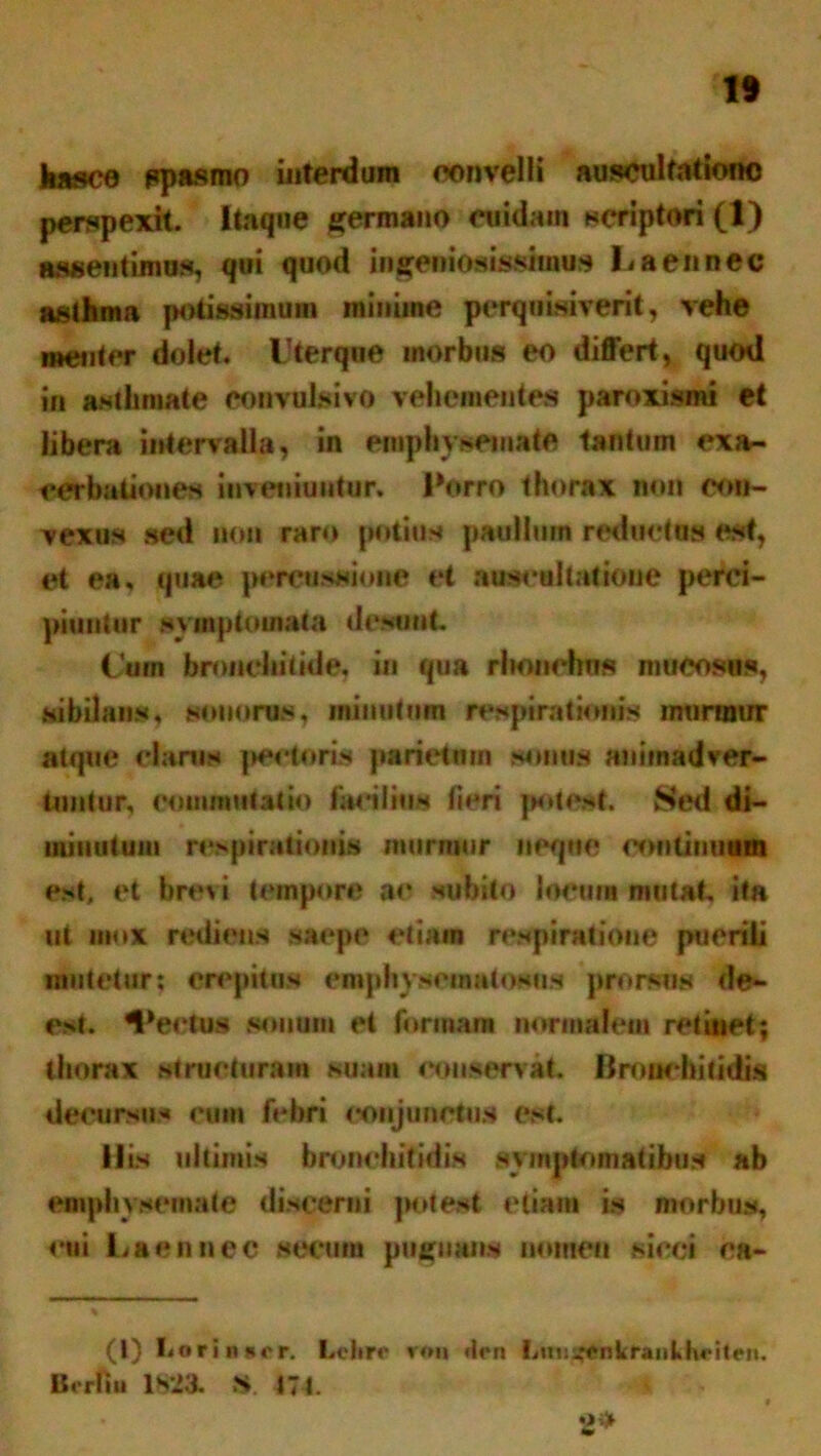1* Jiasce ppasmo interdum convelli ausculfationo perspexit. Itaque germano cuidam scriptori (1) aasentimus, qui quod ingeniosissimus 1< a en nec asthma potissimum minime pcrquisiverit, vehe metitor dolet. Vterque morbus eo differt, quod in asthmate convulsivo vehementes paroxismi et libera intervalla, in emphysemate tantum exa- cerbationes inveniuntur. Porro thorax non con- vexus sed non raro potius pauiliim recinctus est, et ea, quae percussione et auscultatione perci- piuntur symptomata desunt. Cum bronchitide, in qua rlwmchns mucosas, sibilans, sonorus, minutum respirationis murmur atque clarus pederis parietum sonus animadver- tuntur, commutatio facilius fieri potest. Sed di- minutum respirationis murmur neque continuum est, et brevi tempore ae subito locum mutat ita ut mox rediens saepe etiam respiratione puerili mutetur; erepite» emphysematosns prorsus de- est. Vectus sonum et formam normalem retinet; thorax structuram suam conservat. Bronchitidis decursus eum febri conjunctus est. His ultimis bronchitidis symptomatibus ab emphysemate discerni potest etiam is morbus, eui Laennec aecum pugnans nomen sicci ca- (l) Lorinier. Leltrc ron *!<*n Lmi^enkraiiLhfiteii. Borliu IS'23. St. 474. 2*