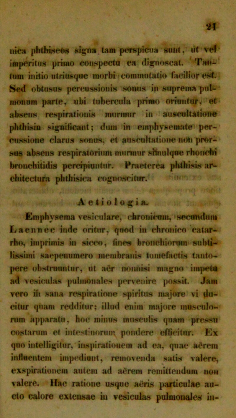 niea phthisees signa tam perepiCna sunt,' ut vefk imperitus primo conspecta ea dignoscat. Tan- tum initk) utritwiqwe morbi commutatio facilior est. 8ed obtusus percussionis sonus in suprema pul- monum parte, ubi tubercula primo oriuntur, et absens respirationis murmur in auscultatione phthisin significant; dum in emphysemate per-’ missione clarus sonus, et auscultatione mili pror- sus absens respiratorium murmur shntilqne rhonchi bronchitidis percipiuntur. Praeterea phthisis ar- chitectura phthisica cognoscitur.  ' Aetiologia. Emphysema vesiculare, chronicum, secundum Laennec inde oritur, qnod iu chronico catar- rho, imprimis iu sicco, tine» bronchiorum subti- lissimi saepenumero membranis tumefactis tanto- pere obstruuntur, at a&r nonnisi magno impetti ad vesicula* pulmonales pervenire possit. Jam vero iit sana respiratione spiritus majore vi du- citur quam redditur; illud enim majore masculo- rum apparatu, hoc minus musculis quam pressu costarum et intestinorum pondere edicitur. Ex quo inteliigitur. inspirationem ad ea, quae a»1 rem influentem impediant, removenda satis valere, exspirationem autein ad at‘rem remittendum non valere. Hae ratione usque aeris particulae au- cto calore extensae iu vesiculas pulmonales in-