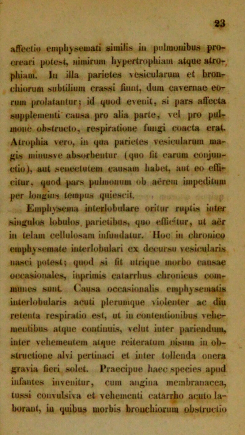 affectio emphysemati similia io pulmonibus pro- creari potest, nimirum hypertrophiam atque atro- phiam. Iu ilia parietes vesicularum et bron- chiorum subtilium crassi fuiut, duiu cavernae eo- rum prolatantur; id quod eveuit, si pars affecta supplementi’ causa pro alia parte, vel pro pul- mone obstructo, respiratione fungi coacta erat Atrophia vero, in qua parietes vesicularum ma- gis minusve absorbentur tquo iit earum eonjuu- ctio), aut senectutem causati habet, aut eo eflb* citur, quod pars pulmonum oh aerem iuipedituui per longius tempus quiescit. Emphysema interlobulare oritur ruptis inter singulos bibulos, parietibus, quo eflirtur, ut aer in telam cellulosam infundatur. Moc iu chronico emphysemate interlobulari ex decursu vesicularis nasci potest; quod si fit utrique morbo causae occasiouales, inprimis catarrhus chronicus com- munes sunt. Causa oeeasionalis emphysematis interlobularis acuti plerumque violenter ac diu retenta respiratio est, ut iu contentionibus vehe- mentibus atque continuis, veiut iuter pariendum, inter vehementem atque reiteratum nisum iu ob- structione alvi pertinaci et inter tollenda onera gravia fieri solet. Praecipue haec species apud infantes invenitur, cum angina membranacea, tussi eoiivuisiva et vehementi catarrho acuto Ia- borani, iu quibus uiorbis bronchiorum obstructio