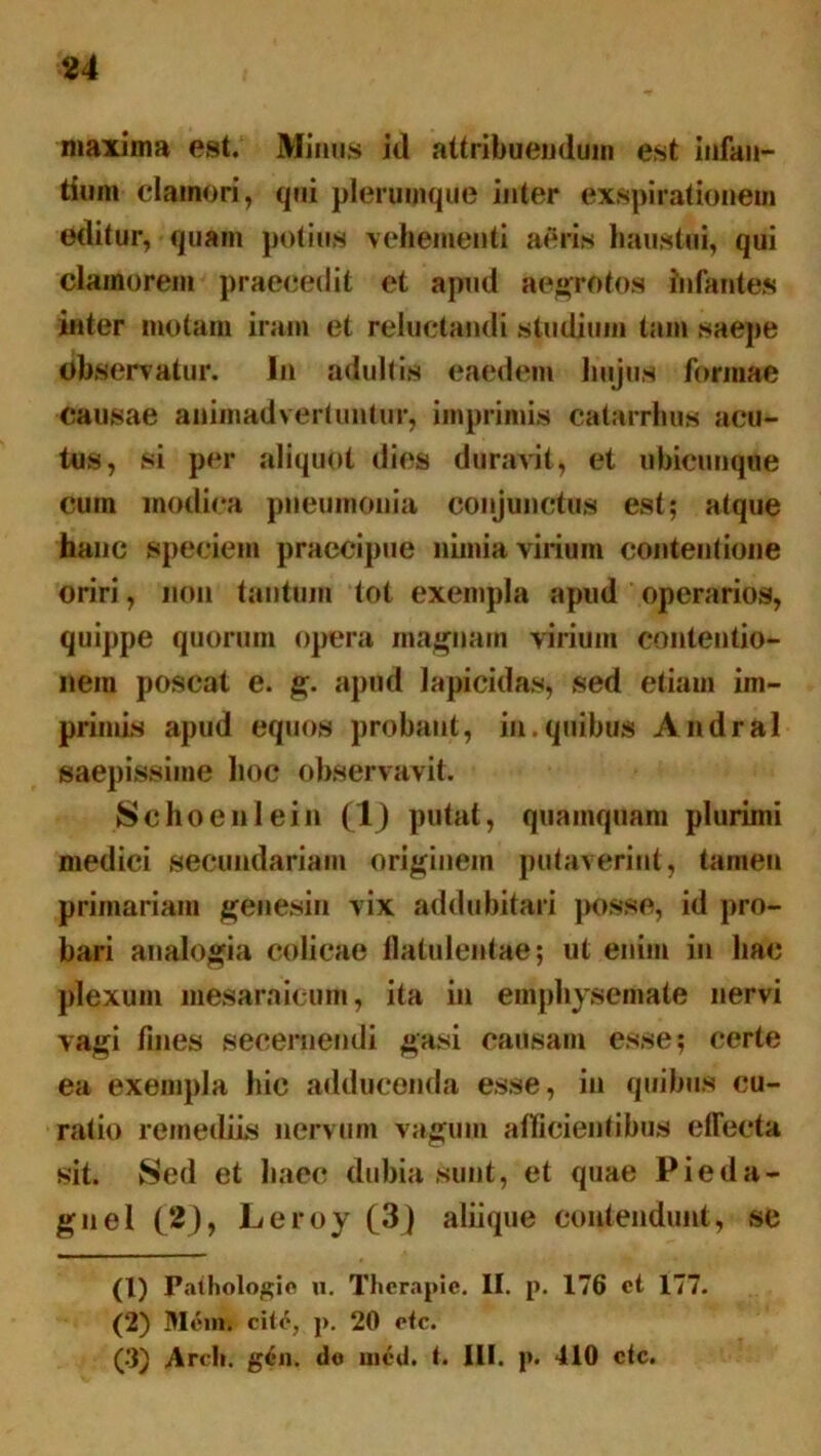 maxima est. Minus id attribuendum est infan- tium clamori, qui plerumque inter exspirationem editur, quam potius vehementi aeris haustui, qui clamorem praecedit et apud aegrotos infantes inter motam iram et reluctandi studium tam saepe observatur. In adultis eaedem hujus formae causae animadvertuntur, imprimis catarrhus acu- tos, si per aliquot dies duravit, et ubicunque cum modica pneumonia conjunctus est; atque hanc speciem praecipue nimia virium contentione oriri, non tantum tot exempla apud operarios, quippe quorum opera magnam virium contentio- nem poscat e. g. apud lapicidas, sed etiam im- primis apud equos probant, in.quibus Andral saepissime hoc observavit. Schoeni ein (lj putat, quamquam plurimi medici secundariam originem putaverint, tamen primariam genesin vix addubitari posse, id pro- bari analogia colicae llatulentae; ut enim in hac plexum mesaraicum, ita in emphysemate nervi vagi fines secernendi gasi causam esse; certe ea exempla hic adducenda esse, in quibus cu- ratio remediis nervum vagum allicientibus effecta sit. Sed et haec dubia sunt, et quae Pieda- gnel (2), Leroy (3) aliique contendunt, se (1) Paihologio u. Therapie. II. p. 176 et 177. (2) Mcim cite, p. 20 etc. (3) Ardi. gen. do mcd. t. III. p. 410 etc.