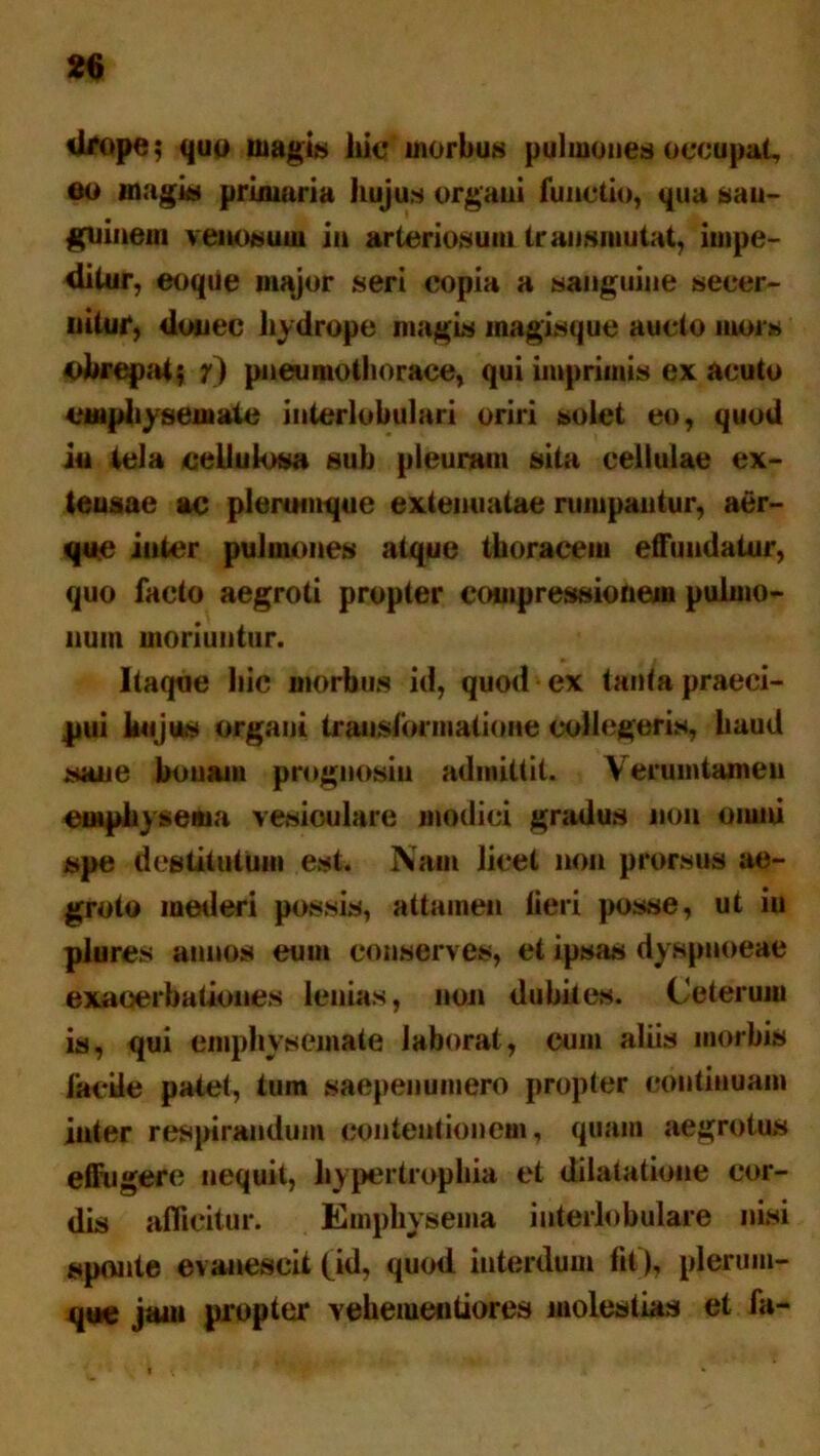 drope$ quo magis hic morbus pulmones occupat, eo magia primaria hujus organi functio, qua san- guinem venosum in arteriosum transmutat, impe- ditur, eoque major seri copia a sanguine secer- nitur, donec hydrope mugis inagisque aucto mors «obrepat$ y) pneumothorace, qui imprimis ex acuto emphysemate interlobulari oriri solet eo, quod iu tela cellulosa sub pleuram sita cellulae ex- tensae ac plerumque extenuatae rumpantur, aer- que inter pulmones atque thoracem effundatur, quo facto aegroti propter compressionem pulmo- num moriuntur. Itaque hic morbus id, quod ex tanta praeci- pui hujus organi transformatione collegeris, haud sane bonam prognosiu admittit. Verum tamen emphysema vesiculare modici gradus non oiuni spe destitutum est. Nam licet non prorsus ae- groto mederi possis, attamen lieri posse, ut iu plures annos eum conserves, et ipsas dy spnoeae exacerbationes lenias, non dubii es. Ceterum is, qui emphysemate laborat, cum aliis morbis laede palet, tum saepenumero propter continuam iuter respirandum contentionem, quam aegrotus effugere nequit, hypertrophia et dilatatione cor- dis afficitur. Emphysema interlobulare nisi sponte evanescit (id, quod interdum fit), plerum- que jam propter vebeiueutiores molestias et fa-