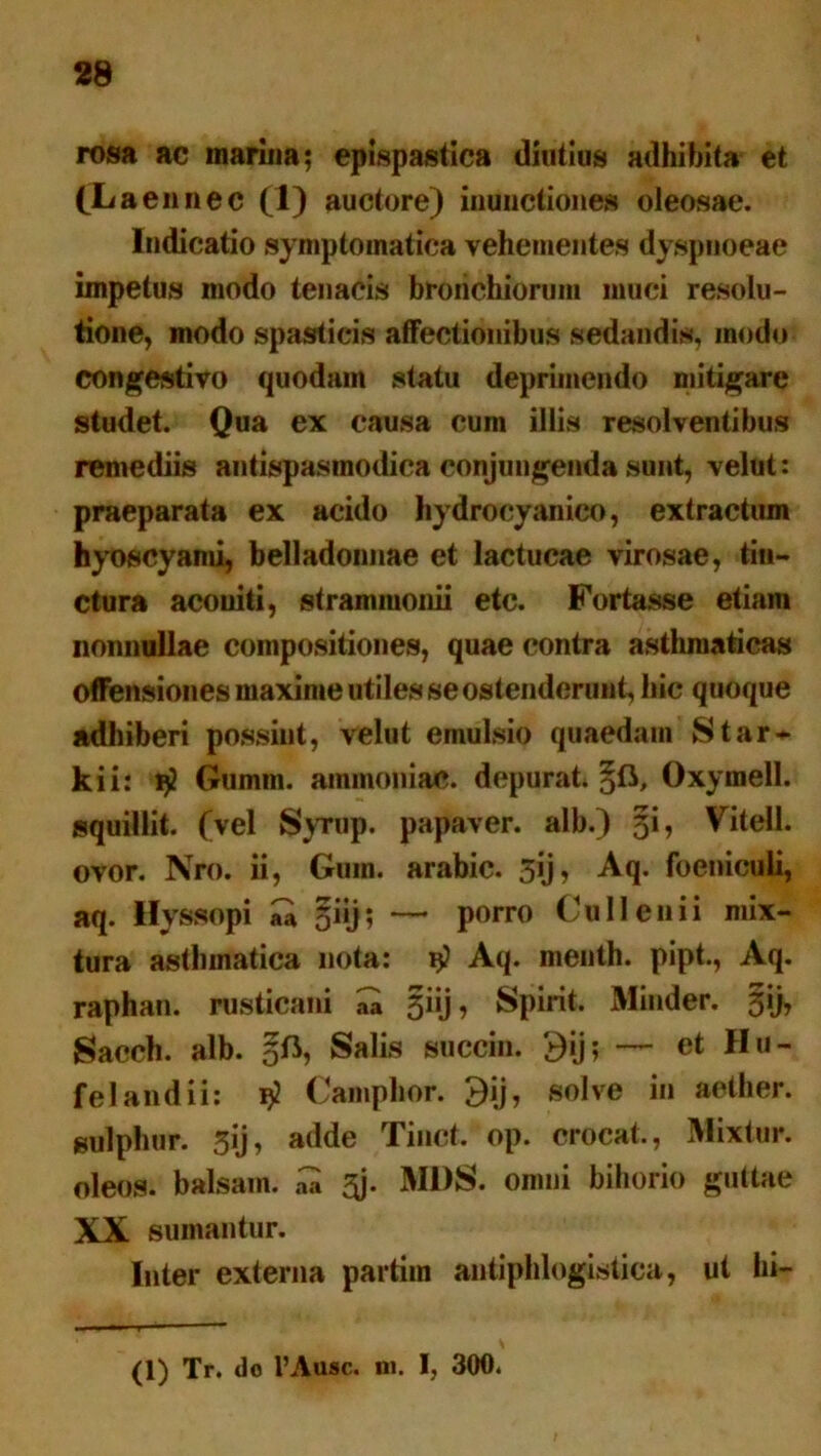 rosa ac marina; epispastica diutius adhibita et CL aennec (1) auctore) inunctiones oleosae. Indicatio symptomatica vehementes dyspnoeae impetus modo tenacis bronchiorum muci resolu- tione, modo spasticis affectionibus sedandis, modo congestivo quodam statu deprimendo mitigare studet. Qua ex causa cum illis resolventibus remediis antispasinodica conjungenda sunt, velut: praeparata ex acido hydrocyanico, extractum hyoscyami, belladonnae et lactucae virosae, tin- ctura aconiti, strammonii etc. Fortasse etiam nonnullae compositiones, quae contra asthmaticas offensiones maxime utiles se ostenderunt, hic quoque adhiberi possint, velut emulsio quaedam Star* kiir $ Gumm. ammoniac. depurat. qR, Oxymell. squillit. (vel Syrup. papaver, alb.) §i, Vitell. ovor. Nro. ii, Gum. arabic. 5ij, Aq. foeniculi, aq. Hyssopi ^ giij; — porro Culi en i i mix- tura asthmatica nota: 15? Aq. menth. pipt., Aq. raphan. rusticani a» §iij, Spirit. Minder. §ij, Sacch. alb. Salis succin. 9ij; — et Hu- felandii: $ Camphor. 9ij, solve in aether, sulphur. 3ij, adde Tinct. op. crocat., Mixtur. oleos. balsain. .Q $j. MIIS. omni bihorio guttae XX sumantur. Inter externa partim antiphlogistica, ut bi- ti) Tr. do 1’Ausc. ni. I, 300.