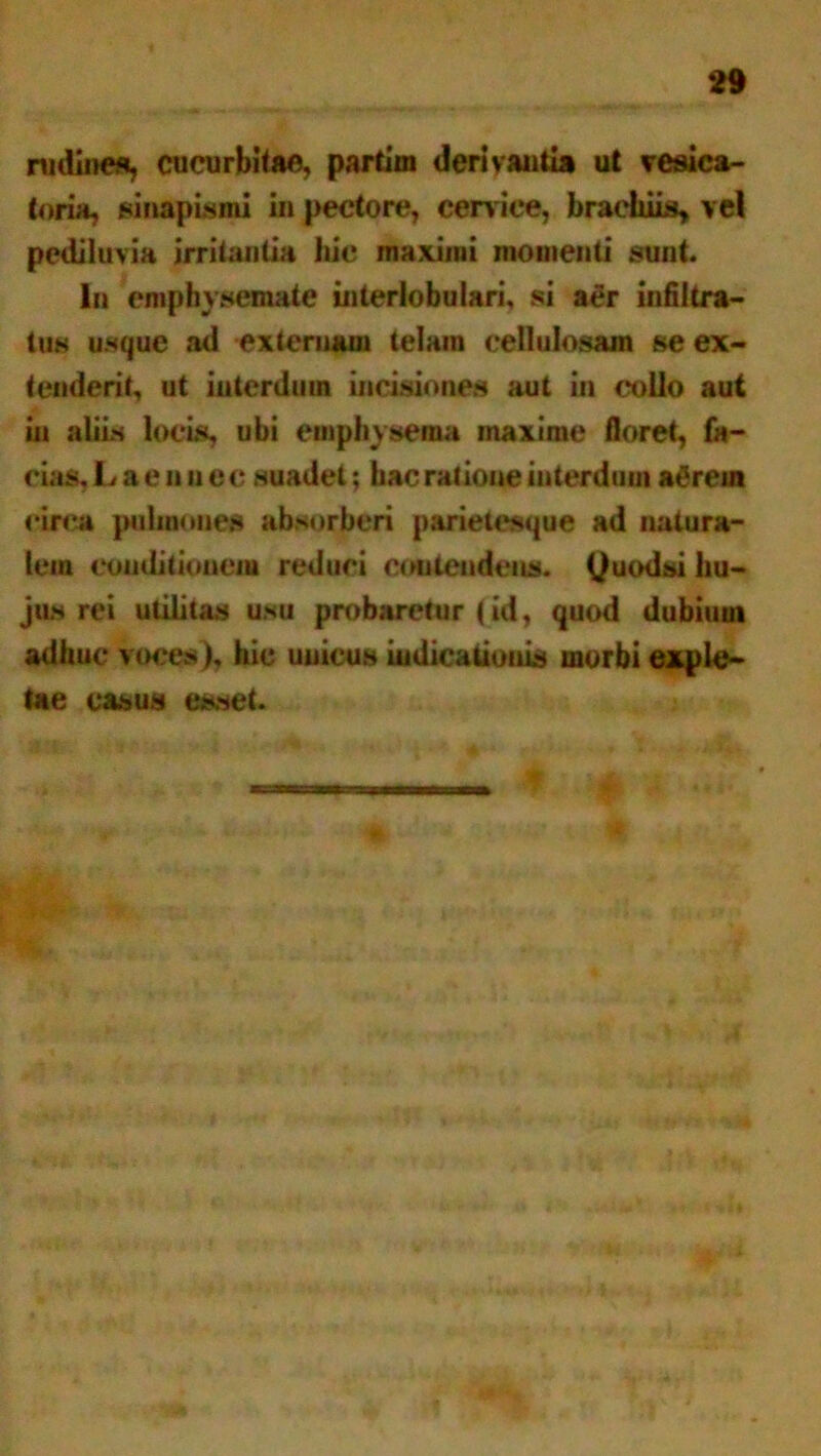 nidines, cucurbitae, partim derivantia ut vesica- toria, sinapismi in pectore, cerv ice, brachiis* v el pediluvia irritantia hic maximi momenti sunt. In emphysemate interlobulari, si aer infiltra- tus usque ad externam telam cellulosam se ex- tenderit, ut interdum incisiones aut in collo aut in aliis locis, ubi emphysema maxime floret, fa- cias, Lae nue c suadet; hac ratione interdum a&rem circa pulmones absorberi parietesque ad natura- lem conditionem reduci contendens. Quodsi hu- jus rei utilitas usu probaretur (id, quod dubiuui adhuc voces), hic unicus indicationis morbi exple- tae casus esset.