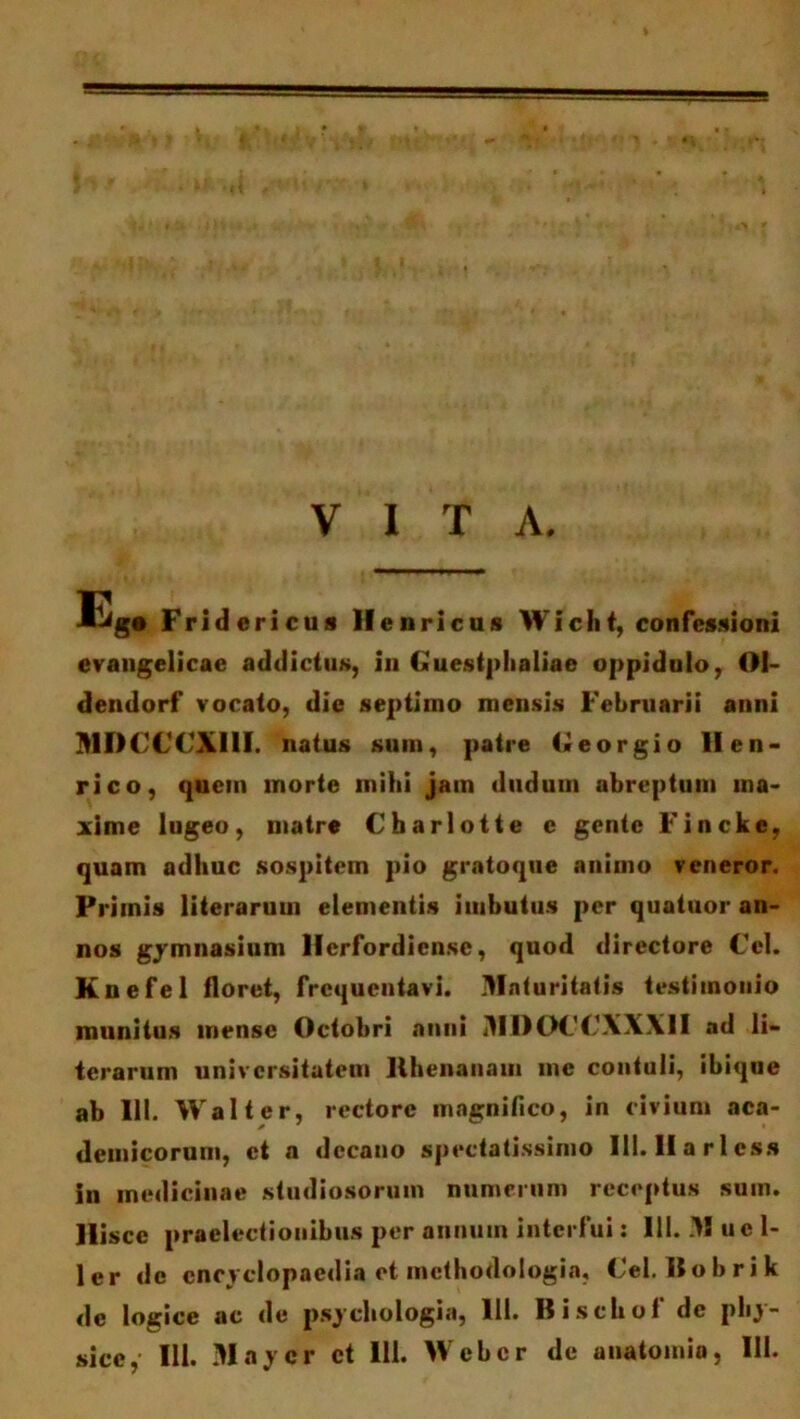 VITA. Eg. Fridcricus Hernicus Wicht, confessioni evangelicae addictus, in Guestphaliae oppidulo, OI- dendorf vocato, die septimo mensis Februarii anni MDCCCXIII. natus sum, patre Georgio II en* rico, quem morte milii jam dudum abreptum ma- xime lugeo, matre Charlotte e gente Fincke, quam adhuc sospitem pio gratoque animo veneror. Primis literarum elementis imbutus per quatuor an- nos gymnasium Herfordiensc, quod directore Cei. Kuefel floret, frequentavi. Maturitatis testimonio munitus mense Octobri anni MIIOCCXXXII ad li- terarum universitatem Hhenanaui me contuli, ibique ab 111. Walt er, rectore magnifico, in civium aca- demicorum, et a decano spectatissimo Ili. II a r 1 ess in medicinae studiosorum numerum receptus suin. Hisce praelectionibus per annum interfui: 111. .11 ue 1- ler de cncyclopaedia et mcthodologia, Cei. Bobrik de logice ac de psychologia, 111. B i schof de phy-