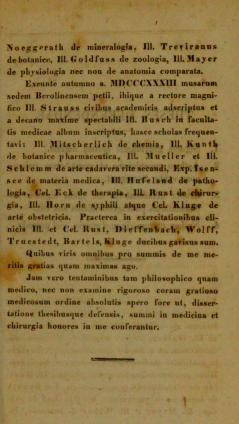 Xoeggerath mineralog!», III. Trerirauus de botanico, III. (ioldfuss ile zoologia, Ill.Jlayer de physiologia nec non de anatomia comparata. Exeunte nntuniuo a. MDCC(’XXXIII musarnm sedem Berolinensetn petii, ihique a rectore magni' fico III. Strauss civibus academicis adscriptus et a decano maxime spectabili 111. Husch in faculta- tis medicae album inscriptus, hascc scholas frequen- tavi: III. >1 itscli er li ch de chemia, 111. Kqntl» de botanico pharmaceutica, III. Mueller et 111. Schlcinm de arte cadar era rite secandi, Erp. lien- se« de materia medica, III. Ilufeland de patho- logia, ici. Kck de therapia, 11L Kust de cilirur* gia, 111. lloru dc «/phili atque CeL kluge de arte obstetricia. Praeterea in exercitationibus cli- nicis 111. et (VI. Kust, 1> i e ffenbach, WolTf, Trucstedt, Bar te ls, kluge ducibus gavisus sum. (luibus viris omnibus pro surnrais de me me- ritis gratias quam maximas ago. Jam vero tentaminibus tam philosophico quam medico, nec non examine rigoroso coram gratioso medicosum ordine absolutis spero fore ut, disser- tatione thesihusque defensis, summi in medicina et chirurgia honores iu me couferantur.
