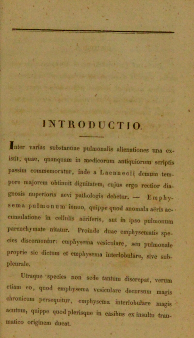 INTRODUCTI o. .inter \aria.s substantiae pulmonalis alienationes una ex- istit, quae, quanquam in medicorum antiquiorum scriptis passim commemoratur, inde a Eaennecii demum tem- pore majorem obtinuit dignitatem, cujus ergo rectior dia- gnosis nuperioris aevi pathologis debetur. — Em phy- sema pulmonum innuo, quippe quod anomala aeris ac- cumulatione in cellulis aeriferis, aut in ipso pulmonum parenchymate nitatur. Proinde duae emphysematis spe- cies discernuntur: emphysema vesiculare, seu pulmonale proprie sic dictum et emphysema interlobulare, sive sub- pleurale. Itraque species non sede tantum discrepat, verum tiam eo, quod emphysema vesiculare decursnm magis chronicum persequitur, emphysema interlobulare magis acutum, quippe quod plerisque in casibus ex insultu trau- matico originem ducat.