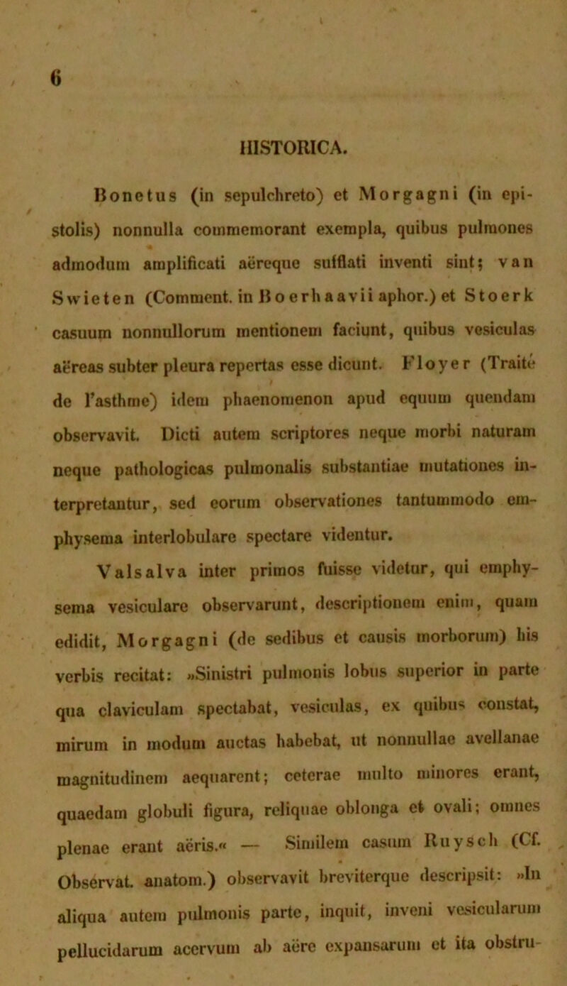 HISTORICA. Ronetus (in sepulchreto) et Morgagni (in epi- stolis) nonnulla commemorant exempla, quibus pulmones admodum amplificati aereque sulflati inventi sint; van Swieten (Commcnt. in Boerhaavii aphor.) et Stoerk casuum nonnullorum mentionem faciunt, quibus vesiculas aereas subter pleura repertas esse dicunt. Floye r (Traite de Fasthme) idem phaenomenon apud equum quendam observavit. Dicti autem scriptores neque morbi naturam neque pathologicas pulmonalis substantiae mutationes in- terpretantur, sed eorum observationes tantummodo em- physema interlobulare spectare videntur. Valsalva inter primos fuisse videtur, qui emphy- sema vesiculare observarunt, descriptionem enim, quam edidit, Morgagni (de sedibus et causis morborum) his verbis recitat: «Sinistri pulmonis lobus superior in parte qua claviculam spectabat, vesiculas, ex quibus constat, mirum in modum auctas habebat, ut nonnullae avellanae magnitudinem aequarent; ceterae multo minores erant, quaedam globuli figura, reliquae oblonga et ovali; omnes plenae eraut aeris.» — Similem casum Ruysch (Cf. Observat, anatom.) observavit breviterque descripsit: »ln aliqua autem pulmonis parte, inquit, inveni vesicularum pellucidarum acervum ab aere expansarum et ita obstru-