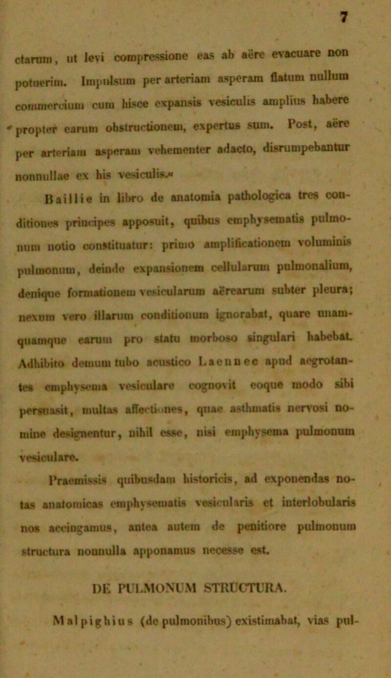 ctannn, ut levi compressione eas ab aere evacuare non potuerim. Impulsum per arteriam asperam flatum nullum commercium cura hisce expansis vesiculis aiuplius habere propter earum obstructionem, expertus sum. Post, aere per arteriam asperam vehementer adacto, disrumpebantur nonnullae ex his vesiculis. Ii ai II i e in libro de anatomia pathologica tres con- ditiones principes apposuit, quibus emphysematis pulmo- num notio constituatur: primo amplificationem voluminis pulmonum, deinde expansionem cellularum pulmonalium, denique formationem vesicularum agrearum subter pleura; nexum vero illarum conditionum ignorabat, quare unam- quamque earum pro statu morboso singulari habebat Adhibito demum tubo acustico Laennec apud aegrotan- tes emphysema vesiculare cognovit eoque modo sibi persuasit, multas affectiones, quae asthmati» nervosi no- mine designentur, nihil esse, nisi emphysema pulmonum vesiculare. Praemissis quibusdam historicis, ad exponendas no- tas anatomicas emphysematis vesicularis et interlobularis no» accingamus, antea autem de penitiore pulmonum structura nounulla apponamus necesse est. de pulmonum structura. Malpighius (de pulmonibus) existimabat, vias pul-