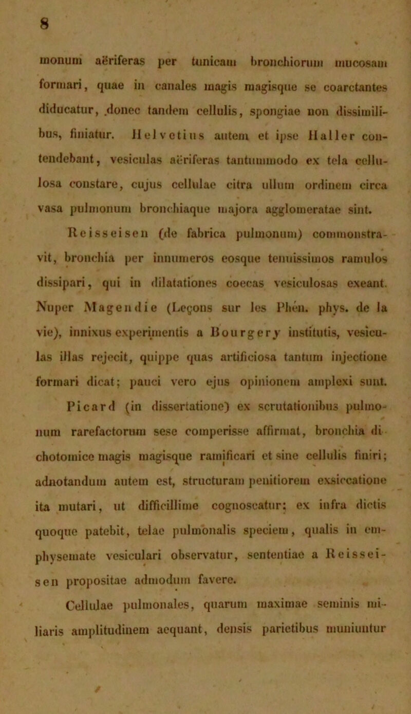 inonum aeriferas per tunicam bronchiorum mucosam formari, quae in canales magis magisque se coaretantes diducatur, donec tandem cellulis, spongiae non dissimili- bus, finiatur. Helvetius autem et ipse Haller con- tendebant, vesiculas aeriferas tantummodo ex tela cellu- losa constare, cujus cellulae citra ullum ordinem circa vasa pulmonum bronchiaque majora agglomeratae sint. Reisseisen (de fabrica pulmonum) commonstra- vit, bronchia per innumeros eosque tenuissimos ramulos dissipari, qui in dilatationes coecas vesiculosas exeant. Nuper Magendie (Legons sur les Pheu. phys. de Ia vie), innixus experimentis a Bourgery institutis, vesicu- las illas rejecit, quippe quas artificiosa tantum injectione formari dicat; pauci vero ejus opinionem amplexi sunt. Picard (in dissertatione) ex scrutationibus pulmo- num rarefactorum sese compcrisse affirmat, bronchia di chotomico magis magisque ramificari et sine cellulis finiri; adnotandum autem est, structuram penitiorem exsiccatione ita mutari, ut difficillime cognoscatur: ex infra dictis quoque patebit, telae pulmonalis speciem, qualis in em- physemate vesiculari observatur, sententiae a Reissei- sen propositae admodum favere. Cellulae pulmonales, quarum maximae seminis mi- liaris amplitudinem aequant, densis parietibus muniuntur
